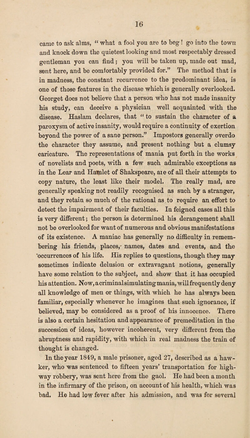 came to ask alms, “ what a fool you are to beg! go into the town and knock down the quietest looking and most respectably dressed gentleman you can find; you will be taken up, made out mad, sent here, and be comfortably provided for.” The method that is in madness, the constant recurrence to the predominant idea, is one of those features in the disease which is generally overlooked. Georget does not believe that a person who has not made insanity his study, can deceive a physician well acquainted with the disease. Haslam declares, that “ to sustain the character of a paroxysm of active insanity, would require a continuity of exertion beyond the power of a sane person.” Impostors generally overdo the character they assume, and present nothing but a clumsy caricature. The representations of mania put forth in the works of novelists and poets, with a few such admirable exceptions as in the Lear and Hamlet of Shakspeare, aie of all their attempts to copy nature, the least like their model. The really mad, are generally speaking not readily recognised as such by a stranger, and they retain so much of the rational as. to require an effort to detect the impairment of their faculties. In feigned cases all this is very different; the person is determined his derangement shall not be overlooked for want of numerous and obvious manifestations of its existence. A maniac has generally no difficulty in remem¬ bering his friends, places,- names, dates and events, and the ‘occurrences of his life. His replies to questions, though they may sometimes indicate delusion or extravagant notions, generally have some relation to the subject, and show that it has occupied his attention. Now, a criminal simulating mania, will frequently deny all knowledge of men or things, with which he has always been familiar, especially whenever he imagines that such ignorance, if believed, may be considered as a proof of his innocence. There is also a certain hesitation and appearance of premeditation in the succession of ideas, however incoherent, very different from the abruptness and rapidity, with which in real madness the train of thought is changed. In the year 1849, a male prisoner, aged 27, described as a haw¬ ker, who was sentenced to fifteen years’ transportation for high¬ way robbery, was sent here from the gaol. He had been a month in the infirmary of the prison, on account of his health, which was bad. He had low fever after his admission, and was for several