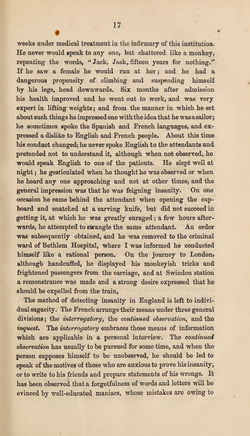 weeks under medical treatment in the infirmary of this institution. He never would speak to any one, but chattered like a monkey, repeating the words,  Jack, Jack, fifteen years for nothing.’' If he saw a female he would run at her; and he had a dangerous propensity of climbing and suspending himself by his legs, head downwards. Six months after admission his health improved and he went out to work, and was very expert in lifting weights; and from the manner in which he set about such things he impressed one with the idea that he was a sailor; he sometimes spoke the Spanish and French languages, and ex¬ pressed a dislike to English and French people. About this time his conduct changed; he never spoke English to the attendants and pretended not to understand it, although when not observed, he would speak English to one of the patients. He slept well at night; he gesticulated when he thought he was observed or when he heard any one approaching and not at other times, and the general impression was that he was feigning insanity. On one occasion he came behind the attendant when opening the cup¬ board and snatched at a carving knife, but did not succeed in getting it, at which he was greatly enraged; a few hours after¬ wards, he attempted to strangle the same attendant. An order was subsequently obtained, and he was removed to the criminal ward of Bethlem Hospital, where I was informed he conducted himself like a rational person. On the journey to London® although handcuffed, he displayed his monkeyish tricks and frightened passengers from the carriage, and at Swindon station a remonstrance was made and a strong desire expressed that he should be expelled from the train. The method of detecting insanity in England is left to indivi¬ dual sagacity. The French arrange their means under three general divisions; the interrogatory, the continued observation, and the inquest. The interrogatory embraces those means of information which are applicable in a personal interview. The continued observation has usually to be pursued for some time, and when the person supposes himself to be unobserved, he should be led to speak of the motives of those who are anxious to prove his insanity, or to write to his friends and prepare statements of his wrongs. It has been observed that a forgetfulness of words and letters will be evinced by well-educated maniacs, whose mistakes are owing to