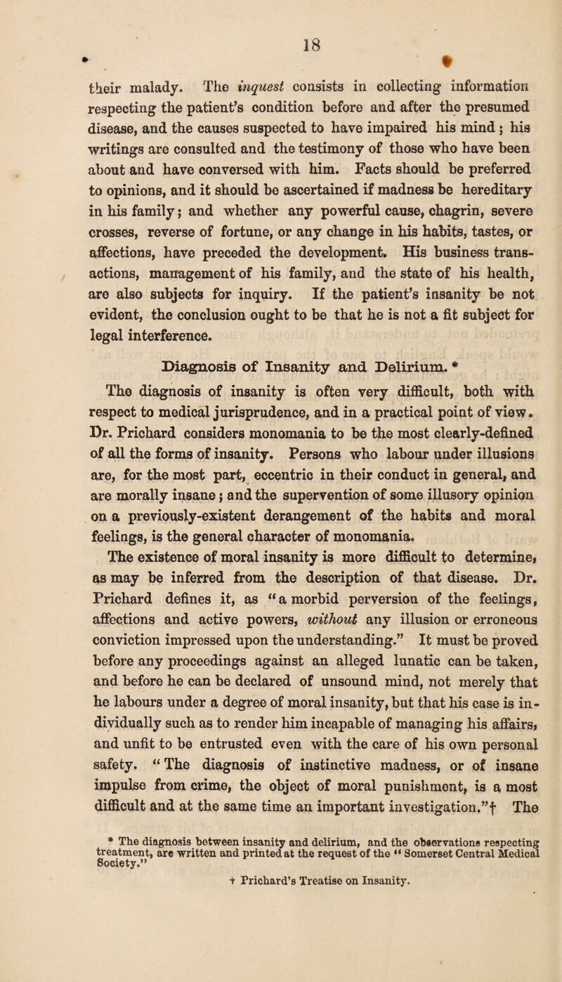 » ♦ their malady. The inquest consists in collecting information respecting the patient’s condition before and after the presumed disease, and the causes suspected to have impaired his mind; his writings are consulted and the testimony of those who have been about and have conversed with him. Facts should be preferred to opinions, and it should be ascertained if madness be hereditary in his family; and whether any powerful cause, chagrin, severe crosses, reverse of fortune, or any change in his habits, tastes, or affections, have preceded the development. His business trans¬ actions, management of his family, and the state of his health, are also subjects for inquiry. If the patient’s insanity be not evident, the conclusion ought to be that he is not a fit subject for legal interference. Diagnosis of Insanity and Delirium. * The diagnosis of insanity is often very difficult, both with respect to medical jurisprudence, and in a practical point of view. Dr. Prichard considers monomania to be the most clearly-defined of all the forms of insanity. Persons who labour under illusions are, for the most part, eccentric in their conduct in general, and are morally insane; and the supervention of some illusory opinion on a previously-existent derangement of the habits and moral feelings, is the general character of monomania. The existence of moral insanity is more difficult to determine, as may be inferred from the description of that disease. Dr. Prichard defines it, as “a morbid perversion of the feelings, affections and active powers, without any illusion or erroneous conviction impressed upon the understanding.” It must be proved before any proceedings against an alleged lunatic can be taken, and before he can be declared of unsound mind, not merely that he labours under a degree of moral insanity, but that his case is in¬ dividually such as to render him incapable of managing his affairs, and unfit to be entrusted even with the care of his own personal safety. “The diagnosis of instinctive madness, or of insane impulse from crime, the object of moral punishment, is a most difficult and at the same time an important investigation.”f The * The diagnosis between insanity and delirium, and the observations respecting treatment, are written and printed at the request of the 44 Somerset Central Medical Society.” + Prichard’s Treatise on Insanity.