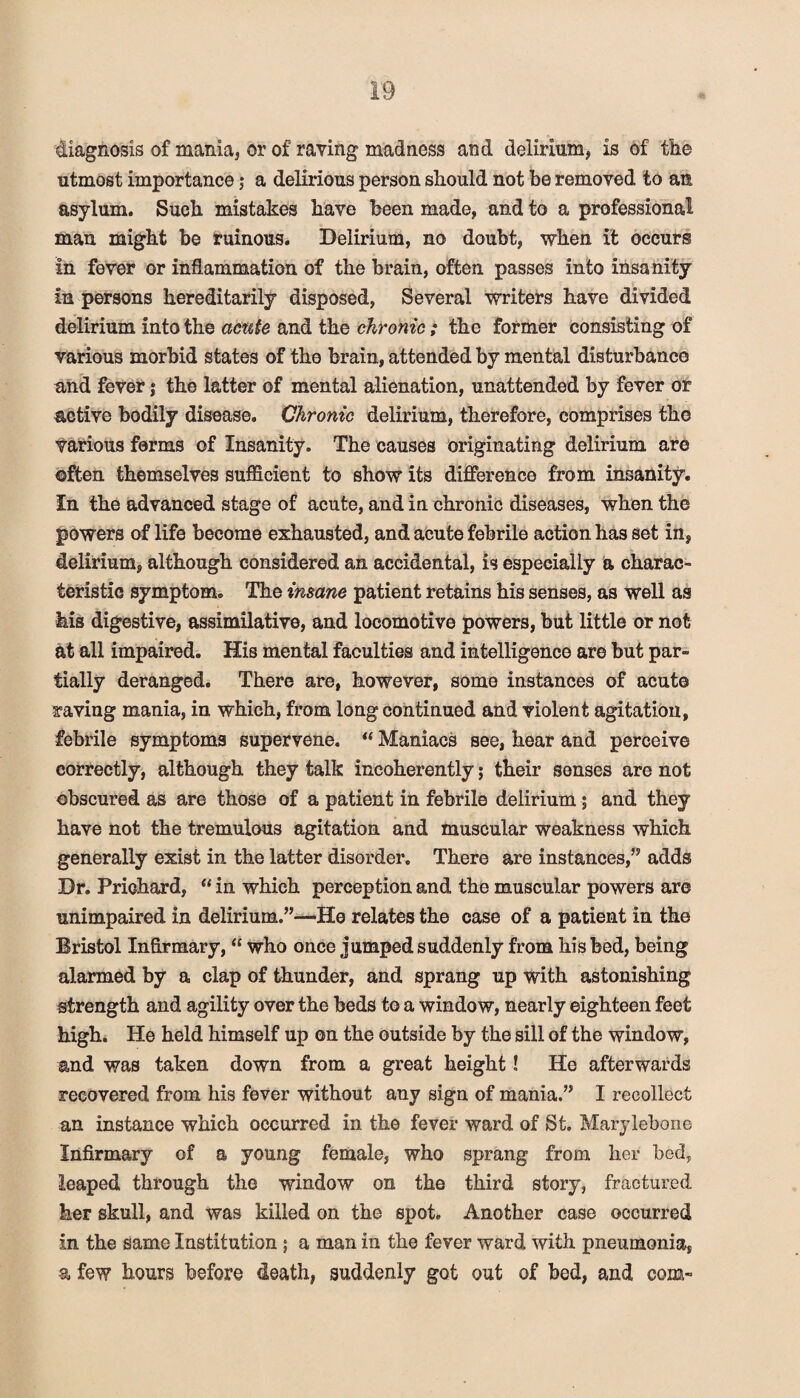 diagnosis of mania, or of raying madness and delirium, is of the utmost importance; a delirious person should not be removed to an asylum. Such mistakes have been made, and to a professional man might be ruinous. Delirium, no doubt, when it occurs in fever or inflammation of the brain, often passes into insanity in persons hereditarily disposed, Several writers have divided delirium into the acute and the chronic; the former consisting of various morbid states of the brain, attended by mental disturbance and fever j the latter of mental alienation, unattended by fever or active bodily disease. Chronic delirium, therefore, comprises the various forms of Insanity. The causes originating delirium are often themselves sufficient to show its difference from insanity. In the advanced stage of acute, and in chronic diseases, when the powers of life become exhausted, and acute febrile action has set in, delirium, although considered an accidental, is especially a charac¬ teristic symptom. The insane patient retains his senses, as well as his digestive, assimilative, and locomotive powers, but little or not at all impaired. His mental faculties and intelligence are but par¬ tially deranged. There are, however, some instances of acute raving mania, in which, from long continued and violent agitation, febrile symptoms supervene. “ Maniacs see, hear and perceive correctly, although they talk incoherently; their senses are not obscured as are those of a patient in febrile delirium j and they have not the tremulous agitation and muscular weakness which generally exist in the latter disorder. There are instances,” adds Dr. Prichard, u in which perception and the muscular powers are unimpaired in delirium.”—He relates the case of a patient in the Bristol Infirmary, “ who once jumped suddenly from his bed, being alarmed by a clap of thunder, and sprang up with astonishing strength and agility over the beds to a window, nearly eighteen feet high. He held himself up on the outside by the sill of the window, and was taken down from a great height! He afterwards recovered from his fever without any sign of mania.” I recollect an instance which occurred in the fever ward of St. Marylebone Infirmary of a young female, who sprang from her bed, leaped through the window on the third story, fractured her skull, and was killed on the spot. Another case occurred in the same Institution ; a man in the fever ward with pneumonia, a few hours before death, suddenly got out of bed, and com-