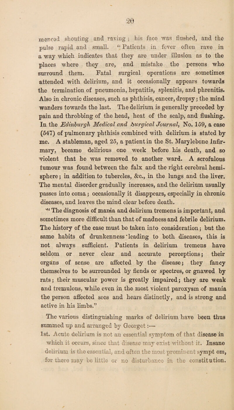 men cod shouting and raving ; his face was flushed, and the pulse rapid and small. u Patients in fever often rave in a way which indicates that they are under illusion as to the places where they are, and mistake the persons who surround them. Fatal surgical operations are sometimes attended with delirium, and it occasionally appears towards the termination of pneumonia, hepatitis, splenitis, and phrenitis. Also in chronic diseases, such as phthisis, cancer, dropsy; the mind wanders towards the last. The delirium is generally preceded by pain and throbbing of the head, heat of the scalp, and flushing. In the Edinburgh Medical and Surgical Journal, No. 159, a case (547) of pulmonary phthisis combined with delirium is stated by me. A stableman, aged 25, a patient in the St. Marylebone Infir¬ mary, became delirious one week before his death, and so violent that he was removed to another ward. A scrofulous tumour was found between the falx and the right cerebral hemi¬ sphere ; in addition to tubercles, &c., in the lungs and the liver. The mental disorder gradually increases, and the delirium usually passes into coma; occasionally it disappears, especially in chronic diseases, and leaves the mind clear before death. The diagnosis of man-ia and delirium tremens is important, and sometimes more difficult than that of madness and febrile delirium. The history of the case must be taken into consideration; but the same habits of drunkenness‘leading to both diseases, this is not always sufficient. Patients in delirium tremens have seldom or never clear and accurate perceptions; their organs of sense are affected by the disease; they fancy themselves to be surrounded by fiends or spectres, or gnawed by rats; their muscular power is greatly impaired; they are weak and tremulous, while even in the most violent paroxysm of mania the person affected sees and hears distinctly, and is strong and active in his limbs.” The various distinguishing marks of delirium have been thus summed up and arranged by Georget 1st. Acute delirium is not an essential symptom of that disease in which it occurs, since that disease may exist without it. Insane delirium is the essential, and often the most prominent sympt om, for there may be little or no disturbance in the constitution.