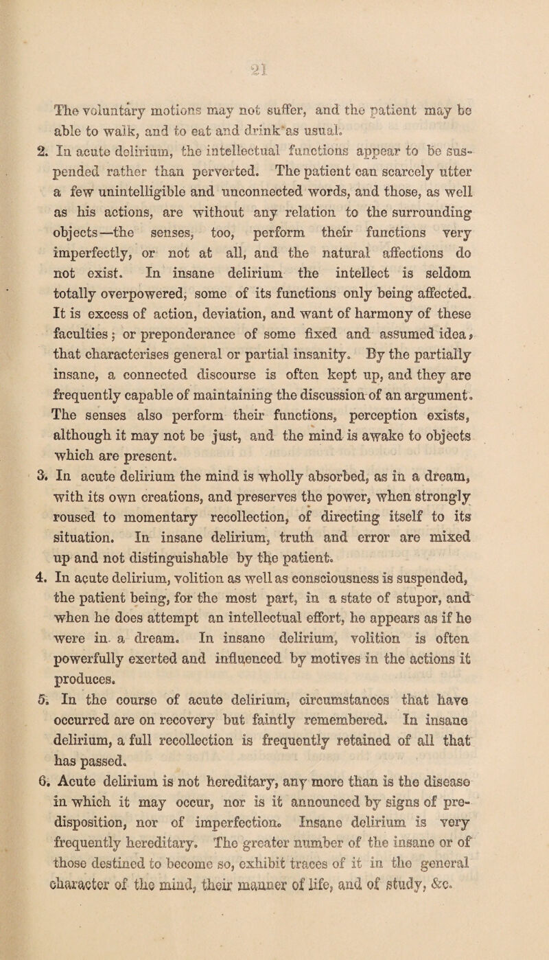 The voluntary motions may not suffer, and the patient may be able to walk, and to eat and drink as usual 2. In acute delirium, the intellectual functions appear to be sus¬ pended rather than perverted. The patient can scarcely utter a few unintelligible and unconnected words, and those, as well as his actions, are without any relation to the surrounding objects—the senses, too, perform their functions very imperfectly, or not at all, and the natural affections do not exist. In insane delirium the intellect is seldom totally overpowered, some of its functions only being affected. It is excess of action, deviation, and want of harmony of these faculties ,* or preponderance of some fixed and assumed idea» that characterises general or partial insanity. By the partially insane, a connected discourse is often kept up, and they are frequently capable of maintaining the discussion of an argument. The senses also perform their functions, perception exists, although it may not be just, and the mind is awake to objects which are present. 3. In acute delirium the mind is wholly absorbed, as in a dream, with its own creations, and preserves the power, when strongly roused to momentary recollection, of directing itself to its situation. In insane delirium, truth and error are mixed up and not distinguishable by the patient. 4. In acute delirium, volition as well as consciousness is suspended, the patient being, for the most part, in a state of stupor, and when he does attempt an intellectual effort, he appears as if he were in a dream. In insane delirium, volition is often powerfully exerted and influenced by motives in the actions it produces. 5. In the course of acute delirium, circumstances that have occurred are on recovery but faintly remembered. In insane delirium, a full recollection is frequently retained of all that has passed. 6. Acute delirium is not hereditary, any more than is the disease in which it may occur, nor is it announced by signs of pre¬ disposition, nor of imperfection., Insane delirium is very frequently hereditary. The greater number of the insane or of those destined to become so, exhibit traces of it in the general character of the mind, their manner of life, and of study, &c.