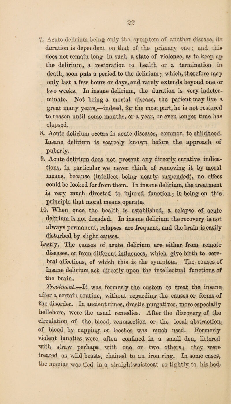 7. Acute delirium being only the symptom of another disease, its duration is dependent on that of the primary one; and this does not remain long in such a state of violence, as to keep up the delirium, a restoration to health or a termination in death, soon puts a period to the delirium; which, therefore may only last a few hours or days, and rarely extends beyond one or two weeks* In insane delirium, the duration is very indeter¬ minate. Not being a mortal disease, the patient may live a great many years,—indeed, for the most part, he is not restored to reason uutil some months, or a year, or even longer time has elapsed. 8. Acute delirium occurs in acute diseases, common to childhood. Insane delirium is scarcely known before the approach of puberty. 9. Acute delirium does not present any directly curative indica¬ tions, in particular we never think of removing it by moral means, because (intellect being nearly suspended), no effect could be looked for from them. In insane delirium, the treatment is very much directed to injured function; it being on this principle that moral means operate. 10. When once the health is established, a relapse of acute delirium is not dreaded. In insane delirium the recovery is not always permanent, relapses are frequent, and the brain is easily disturbed by slight causes. Lastly. The causes of acute delirium are either from remote diseases, or from different influences, which give birth to cere¬ bral affections, of which this is the symptom. The causes of insane delirium act directly upon the intellectual functions of the brain. Treatment.—It was formerly the custom to treat the insane after a certain routine, without regarding the causes or forms of the disorder. In ancient times, drastic purgatives, more especially hellebore, were the usual remedies. After the discovery of the circulation of the blood, venossection or the local abstraction of blood by cupping or leeches was much used. Formerly violent lunatics were often confined in a small den, littered with straw perhaps with one or two others; they were treated as wild beasts, chained to an iron ring. In some cases, the maniac was tied in a straiglitwaistcoat so tightly to his bed;