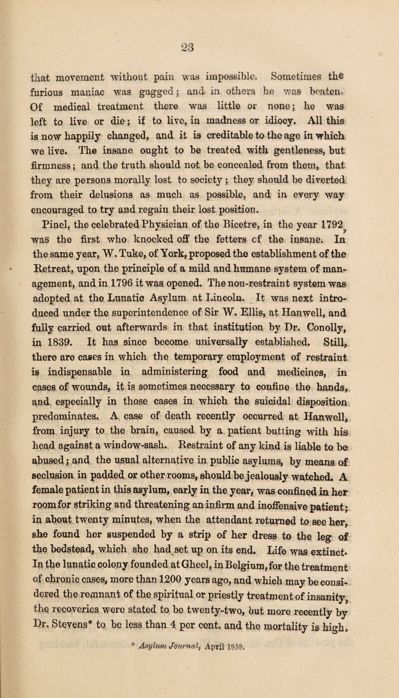 that movement without pain was impossible. Sometimes th© furious maniac was gagged; and in others he was beaten* Of medical treatment there was little or none; he was left to live or die; if to live, in madness or idiocy. All this is now happily changed, and it is creditable to the age in which we live. The insane ought to be treated with gentleness, but firmness; and the truth should not be concealed from them, that they are persons morally lost to society; they should be diverted from their delusions as much as possible, and in every way encouraged to try and regain their lost position. Pinel, the celebrated Physician of the Bicetre, in the year 1792^ was the first who knocked off the fetters of the insane. In the same year, W. Tuke, of York, proposed the establishment of the Retreat, upon the principle of a mild and humane system of man¬ agement, and in 1796 it was opened. The non-restraint system was adopted at the Lunatic Asylum at Lincoln. It was next intro¬ duced under the superintendence of Sir W. Ellis, at Hanwell, and fully carried out afterwards in that institution by Dr. Conolly, in 1839. It has since become universally established. Still, there are cases in which the temporary employment of restraint is indispensable in administering food and medicines, in cases of wounds, it is sometimes necessary to confine the hands, and especially in those cases in which the suicidal disposition predominates. A case of death recently occurred at Hanwell, from injury to the brain, caused by a patient butting with his head against a window-sash. Restraint of any kind is liable to be abused; and the usual alternative in public asylums, by means of seclusion in padded or other rooms, should be jealously watched. A female patient in this asylum, early in the year, was confined in her room for striking and threatening an infirm and inoffensive patient; in about twenty minutes, when the attendant returned to see her, she found her suspended by a strip of her dress to the leg of the bedstead, which she had set up on its end. Life was extinct* In the lunatic colony founded atGheel, in Belgium, for the treatment of chronic cases, more than 1200 years ago, and which may be consi¬ dered the remnant of the spiritual or priestly treatment of insanity^ the recoveries were stated to be twenty-two, but more recently by Dr. Stevens* to be less than 4 per cent, and the mortality is high, * Asylum Journal, April 1858.