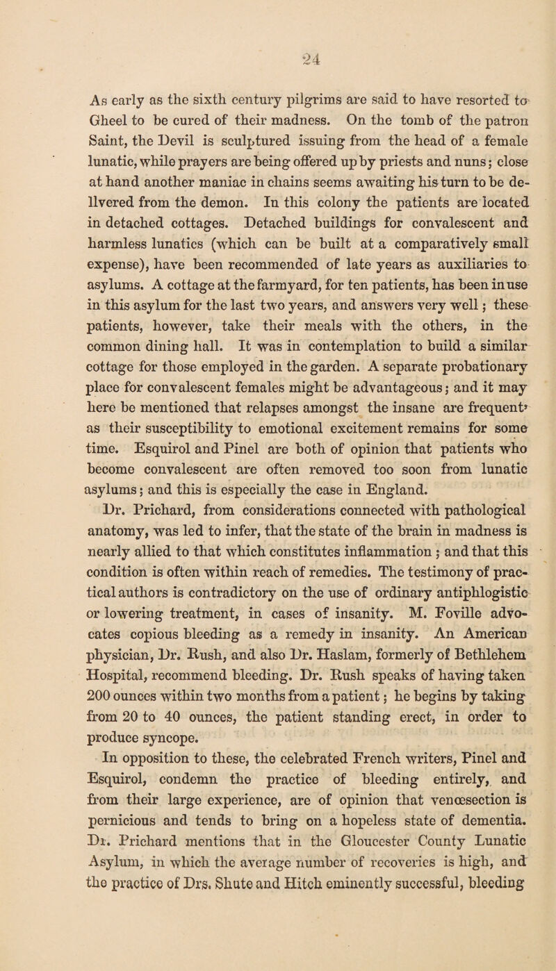 As early as the sixth century pilgrims are said to have resorted to Gheel to be cured of their madness. On the tomb of the patron Saint, the Devil is sculptured issuing from the head of a female lunatic, while prayers are being offered up by priests and nuns; close at hand another maniac in chains seems awaiting his turn to be de- llvered from the demon. In this colony the patients are located in detached cottages. Detached buildings for convalescent and harmless lunatics (which can be built at a comparatively small expense), have been recommended of late years as auxiliaries to asylums. A cottage at the farmyard, for ten patients, has been in use in this asylum for the last two years, and answers very well; these patients, however, take their meals with the others, in the common dining hall. It was in contemplation to build a similar cottage for those employed in the garden. A separate probationary place for convalescent females might be advantageous; and it may here be mentioned that relapses amongst the insane are frequent* as their susceptibility to emotional excitement remains for some time. Esquirol and Pinel are both of opinion that patients who become convalescent are often removed too soon from lunatic asylums; and this is especially the case in England. Dr. Prichard, from considerations connected with pathological anatomy, was led to infer, that the state of the brain in madness is nearly allied to that which constitutes inflammation ; and that this condition is often within reach of remedies. The testimony of prac¬ tical authors is contradictory on the use of ordinary antiphlogistic or lowering treatment, in cases of insanity. M. Foville advo¬ cates copious bleeding as a remedy in insanity. An American physician, Dr. Kush, and also Dr. Haslam, formerly of Bethlehem Hospital, recommend bleeding. Dr. Kush speaks of having taken 200 ounces within two months from a patient; he begins by taking from 20 to 40 ounces, the patient standing erect, in order to produce syncope. In opposition to these, the celebrated French writers, Pinel and Esquirol, condemn the practice of bleeding entirely, and from their large experience, are of opinion that veneesection is pernicious and tends to bring on a hopeless state of dementia. Dr. Prichard mentions that in the Gloucester County Lunatic Asylum, in which the average number of recoveries is high, and the practice of Drs, Sliute and Hitch eminently successful, bleeding