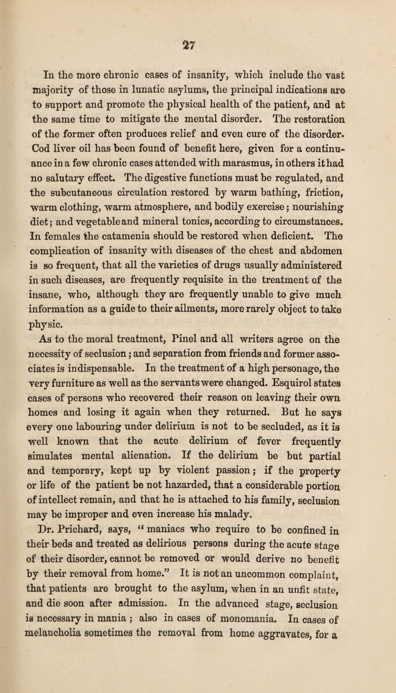 %7 In the more chronic cases of insanity, which include the vast majority of those in lunatic asylums, the principal indications are to support and promote the physical health of the patient, and at the same time to mitigate the mental disorder. The restoration of the former often produces relief and even cure of the disorder. Cod liver oil has been found of benefit here, given for a continu¬ ance in a few chronic cases attended with marasmus, in others it had no salutary effect. The digestive functions must be regulated, and the subcutaneous circulation restored by warm bathing, friction, warm clothing, warm atmosphere, and bodily exercise; nourishing diet; and vegetable and mineral tonics, according to circumstances. In females the catamenia should be restored when deficient. The complication of insanity with diseases of the chest and abdomen is so frequent, that all the varieties of drugs usually administered in such diseases, are frequently requisite in the treatment of the insane, who, although they are frequently unable to give much information as a guide to their ailments, more rarely object to take physic. As to the moral treatment, Pinel and all writers agree on the necessity of seclusion; and separation from friends and former asso¬ ciates is indispensable. In the treatment of a high personage, the very furniture as well as the servants were changed. Esquirol states cases of persons who recovered their reason on leaving their own homes and losing it again when they returned. But he says every one labouring under delirium is not to be secluded, as it is well known that the acute delirium of fever frequently simulates mental alienation. If the delirium be but partial and temporary, kept up by violent passion; if the property or life of the patient be not hazarded, that a considerable portion of intellect remain, and that he is attached to his family, seclusion may be improper and even increase his malady. Dr. Prichard, says, “ maniacs who require to be confined in their beds and treated as delirious persons during the acute stage of their disorder, cannot be removed or would derive no benefit by their removal from home.” It is not an uncommon complaint, that patients are brought to the asylum, when in an unfit state, and die soon after admission. In the advanced stage, seclusion is necessary in mania ; also in cases of monomania. In cases of melancholia sometimes the removal from home aggravates, for a