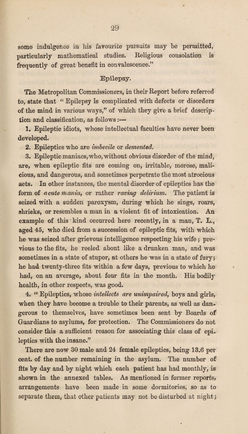 some indulgence in his favourite pursuits may be permitted; particularly mathematical studies. Religious consolation is frequently of great benefit in convalescence.” Epilepsy. The Metropolitan Commissioners, in their Report before referred to, state that “ Epilepsy is complicated with defects or disorders of the mind in various ways,” of which they give a brief descrip¬ tion and classification, as follows:—- 1. Epileptic idiots, whose intellectual faculties have never been developed. 2. Epileptics wrho are imbecile or demented. 3. Epileptic maniacs, who, without obvious disorder of the mind, are, when epileptic fits are coming on, irritable, morose, mali¬ cious, and dangerous, and sometimes perpetrate the most atrocious acts. In other instances, the mental disorder of epileptics has the form of acute mania, or rather raving delirium. The patient is seized with a sudden paroxysm, during which he sings, roars, shrieks, or resembles a man in a violent fit of intoxication. An example of this kind occurred here recently, in a man, T. L., aged 45, who died from a succession of epileptic fits, with which he was seized after grievous intelligence respecting his wife; pre¬ vious to the fits, he reeled about like a drunken man, and was sometimes in a state of stupor, at others he was in a state of furyi he had twenty-three fits within a few days, previous to which he had, on an average, about four fits in the month. His bodily health, in other respects, was good. 4. “ Epileptics, whose intellects are unimpaired, boys and girls, when they have become a trouble to their parents, as well as dan¬ gerous to themselves, have sometimes been sent by Boards of Guardians to asylums, for protection. The Commissioners do not consider this a sufficient reason for associating this class of epi¬ leptics with the insane.” There are now 30 male and 24 female epileptics, being 13.6 per cent, of the number remaining in the asylum. The number of fits by day and by night which each patient has had monthly, is shown in the annexed tables. As mentioned in former reports, arrangements have been made in some dormitories, so as to separate them, that other patients may not be disturbed at night j