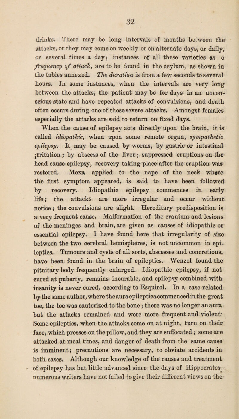 drinks. There may be long intervals of months between the attacks, or they may come on weekly or on alternate days, or daily, or several times a day; instances of all these varieties as o frequency of attack} are to be found in the asylum, as shown in the tables annexed. The duration is from a few seconds to several hours. In some instances, when the intervals are very long between the attacks, the patient may be for days in an uncon¬ scious state and have repeated attacks of convulsions, and death often occurs during one of those severe attacks. Amongst females especially the attacks are said to return on fixed days. When the cause of epilepsy acts directly upon the brain, it is called idiopathic, when upon some remote organ, sympathetic epilepsy. Itj may be caused by worms, by gastric or intestinal jrritation ; by abscess of the liver; suppressed eruptions on the head cause epilepsy, recovery taking place after the eruption was restored. Moxs, applied to the nape of the neck where the first symptom appeared, is said to have been followed by recovery. Idiopathic epilepsy commences in early life; the attacks are more irregular and occur without notice; the convulsions are slight. Hereditary predisposition is a very frequent cause. Malformation of the cranium and lesions of the meninges and brain, are given as causes of idiopathic or essential epilepsy. I have found here that irregularity of size between the two cerebral hemispheres, is not uncommon in epi¬ leptics. Tumours and cysts of all sorts, abscesses and concretions, have been found in the brain of epileptics. Wenzel found the pituitary body frequently enlarged. Idiopathic epilepsy, if not cured at puberty, remains incurable, and epilepsy combined with insanity is never cured, according to Esquirol. In a case related by the same author, where the aura epileptica commenced in the great toe, the toe was cauterized to the bone; there was no longer an aura but the attacks remained and were more frequent and violent* Some epileptics, when the attacks come on at night, turn on their face, which presses on the pillow, and they are suffocated; some are attacked at meal times, and danger of death from the same cause is imminent; precautions are necessary, to obviate accidents in both cases. Although our knowledge of the causes and treatment * of epilepsy has but little advanced since the days of Hippocrates numerous writers have not failed to give their different views on the