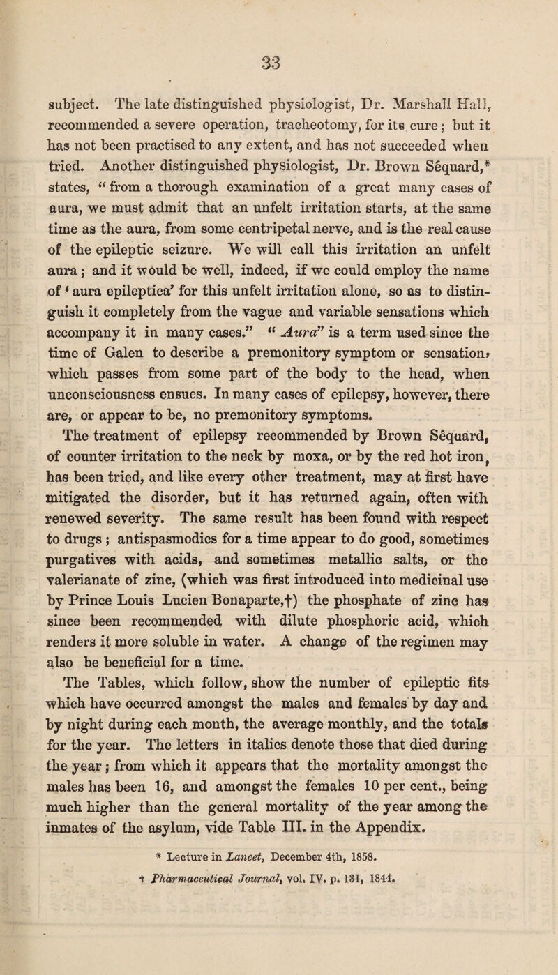 subject. The late distinguished physiologist, Dr. Marshall Hall, recommended a severe operation, tracheotomy, for ite cure; but it has not been practised to any extent, and has not succeeded when tried. Another distinguished physiologist, Dr. Brown Sequard,* states, “ from a thorough examination of a great many cases of aura, we must admit that an unfelt irritation starts, at the same time as the aura, from some centripetal nerve, and is the real cause of the epileptic seizure. We will call this irritation an unfelt aura; and it would be well, indeed, if we could employ the name of ‘ aura epileptica’ for this unfelt irritation alone, so as to distin¬ guish it completely from the vague and variable sensations which accompany it in many cases.” “ Aura” is a term used since the time of Galen to describe a premonitory symptom or sensation» which passes from some part of the body to the head, when unconsciousness enBues. In many cases of epilepsy, however, there are, or appear to be, no premonitory symptoms. The treatment of epilepsy recommended by Brown Sequard, of counter irritation to the neck by moxa, or by the red hot iron, has been tried, and like every other treatment, may at first have mitigated the disorder, but it has returned again, often with renewed severity. The same result has been found with respect to drugs ; antispasmodics for a time appear to do good, sometimes purgatives with acids, and sometimes metallic salts, or the valerianate of zinc, (which was first introduced into medicinal use by Prince Louis Lucien Bonaparte,!) the phosphate of zinc has since been recommended with dilute phosphoric acid, which renders it more soluble in water. A change of the regimen may also be beneficial for a time. The Tables, which follow, show the number of epileptic fits which have occurred amongst the males and females by day and by night during each month, the average monthly, and the totals for the year. The letters in italics denote those that died during the year; from which it appears that the mortality amongst the males has been 16, and amongst the females 10 per cent., being much higher than the general mortality of the year among the inmates of the asylum, vide Table III. in the Appendix. * Lecture in Lancet, December 4th, 1858. t Pharmaceutical Journal, vol. IY. p. 131, 1844.