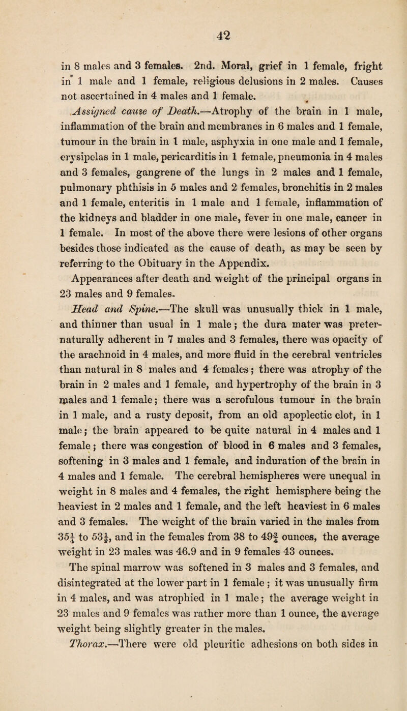 in 8 males and 3 females. 2nd. Moral, grief in 1 female, fright in’ 1 male and 1 female, religious delusions in 2 males. Causes not ascertained in 4 males and 1 female. '4 Assigned came of Death.—Atrophy of the brain in 1 male, inflammation of the brain and membranes in 6 males and 1 female, tumour in the brain in 1 male, asphyxia in one male and 1 female, erysipelas in 1 male, pericarditis in 1 female, pneumonia in 4 males and 3 females, gangrene of the lungs in 2 males and 1 female, pulmonary phthisis in 5 males and 2 females, bronchitis in 2 males and 1 female, enteritis in 1 male and 1 female, inflammation of the kidneys and bladder in one male, fever in one male, cancer in 1 female. In most of the above there were lesions of other organs besides those indicated as the cause of death, as may be seen by referring to the Obituary in the Appendix. Appearances after death and weight of the principal organs in 23 males and 9 females. Head and Spine.—The skull was unusually thick in 1 male, and thinner than usual in 1 male; the dura mater was preter- naturally adherent in 7 males and 3 females, there was opacity of the arachnoid in 4 males, and more fluid in the cerebral ventricles than natural in 8 males and 4 females; there was atrophy of the brain in 2 males and 1 female, and hypertrophy of the brain in 3 males and 1 female; there was a scrofulous tumour in the brain in 1 male, and a rusty deposit, from an old apoplectic clot, in 1 male; the brain appeared to be quite natural in 4 males and 1 female; there was congestion of blood in 6 males and 3 females, softening in 3 males and 1 female, and induration of the brain in 4 males and 1 female. The cerebral hemispheres were unequal in weight in 8 males and 4 females, the right hemisphere being the heaviest in 2 males and 1 female, and the left heaviest in 6 males and 3 females. The weight of the brain varied in the males from 35| to 53 j, and in the females from 38 to 49f ounces, the average weight in 23 males was 46.9 and in 9 females 43 ounces. The spinal marrow was softened in 3 males and 3 females, and disintegrated at the lower part in 1 female ; it was unusually firm in 4 males, and was atrophied in 1 male; the average weight in 23 males and 9 females was rather more than 1 ounce, the average weight being slightly greater in the males. Thorax.—There were old pleuritic adhesions on both sides in