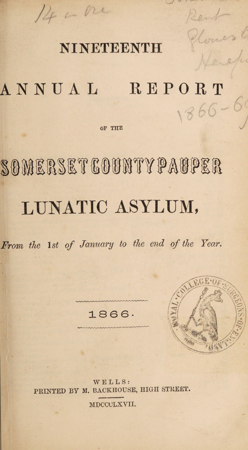 / 9 *P y.- fn if u NINETEENTH \<y I , . \ Wit?’ ■S i C ••• ANNUAL REPORT \'t? b 0 - O*- \ -s/ OF THE j LUNATIC ASYLUM, From the 1st of January to the end of the Year. 1866. WELLS: PRINTED BY M. BACKHOUSE, HIGH STREET. MDCCULXVII.