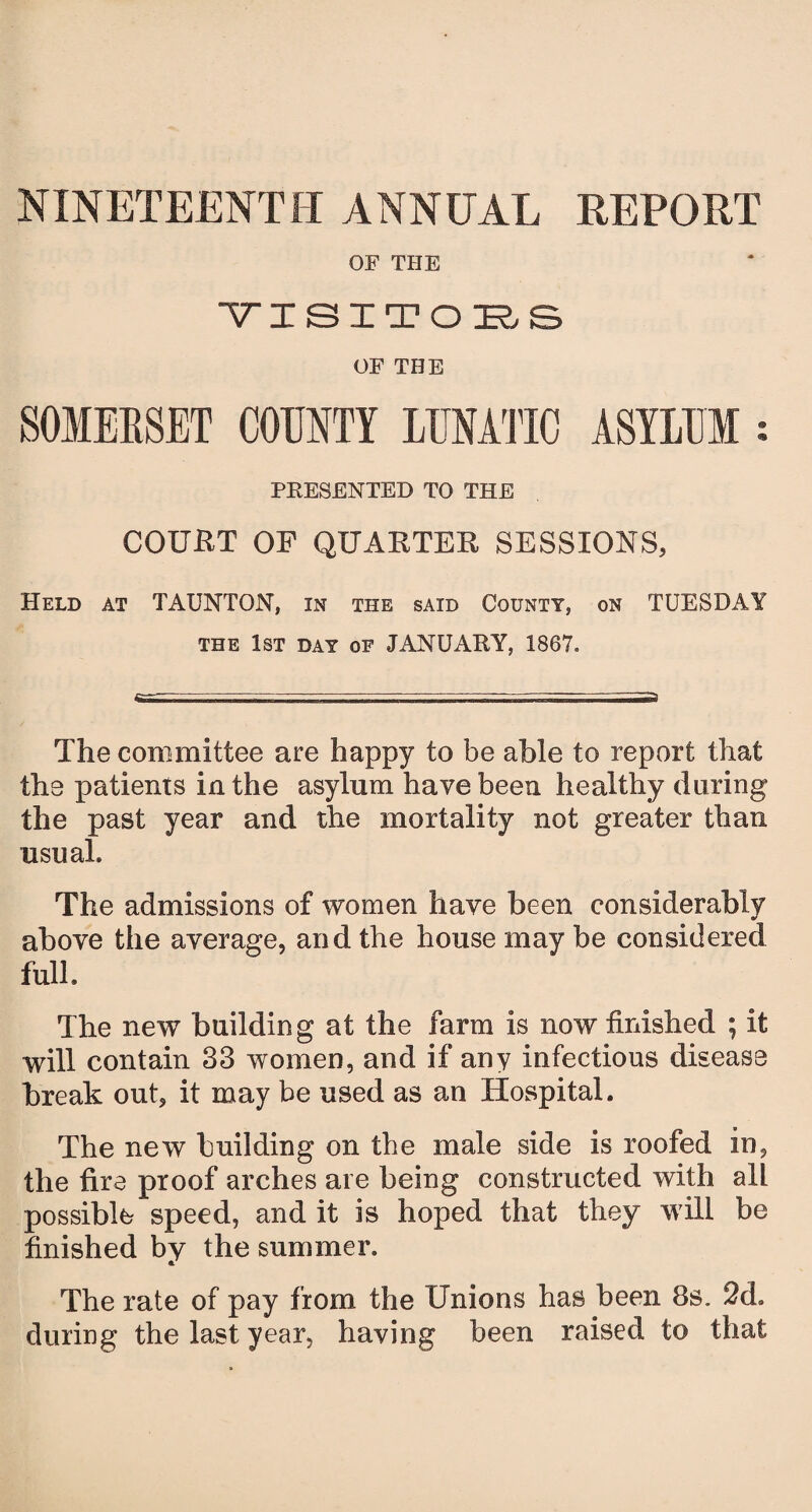 NINETEENTH ANNUAL REPORT OF THE YISITOES OF THE SOMEESET COUNTY LUNATIC ASYLUM s PRESENTED TO THE COURT OF QUARTER SESSIONS, Held at TAUNTON, in the said County, on TUESDAY the 1st day of JANUARY, 1867. The committee are happy to be able to report that the patients in the asylum have been healthy during the past year and the mortality not greater than usual. The admissions of women have been considerably above the average, and the house may be considered full. The new building at the farm is now finished ; it will contain 33 women, and if any infectious disease break out, it may be used as an Hospital. The new building on the male side is roofed in, the fire proof arches are being constructed with all possible speed, and it is hoped that they will be finished by the summer. <*/ The rate of pay from the Unions has been 8s. 2d. during the last year, having been raised to that