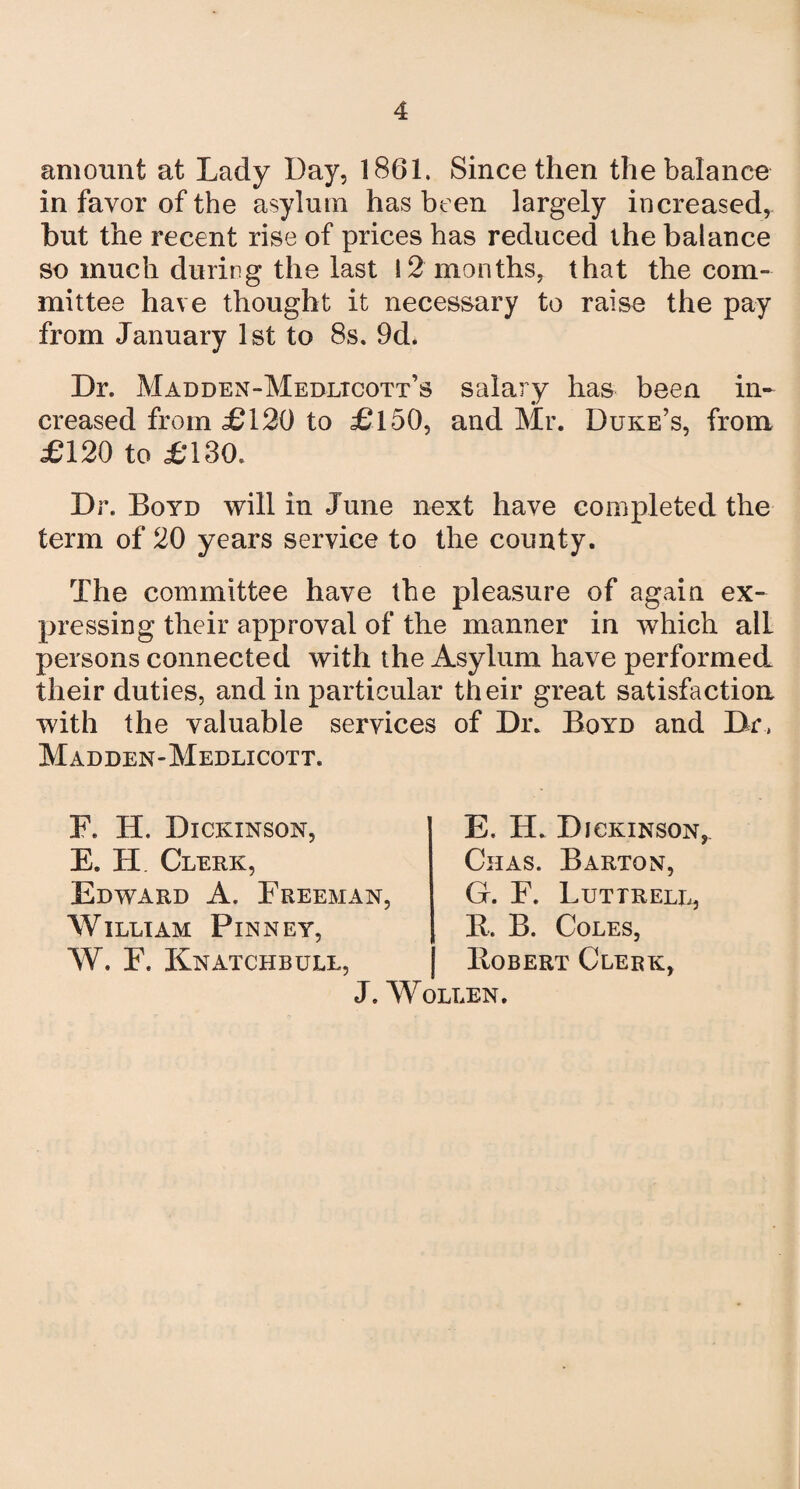 amount at Lady Day, 1861. Since then the balance in favor of the asylum has been largely increased, but the recent rise of prices has reduced the balance so much during the last 12 months, that the com¬ mittee have thought it necessary to raise the pay from January 1st to 8s. 9d. Dr. Madden-Medltcott’s salary has been in¬ creased from £120 to £150, and Mr. Duke’s, from £120 to £130. Dr. Boyd will in June next have completed the term of 20 years service to the county. The committee have the pleasure of again ex¬ pressing their approval of the manner in which alL persons connected with the Asylum have performed their duties, and in particular their great satisfaction with the valuable services of Dr. Boyd and Dr, Madden-Medlicott. F. H. Dickinson, E. H. Clerk, Edward A. Freem William Pinney, W. F. Knatchbull, E, H. Dickinson Chas. Barton, an, G. F. Luttrell, R. B. Coles, Robert Clerk, J. Wollen. r