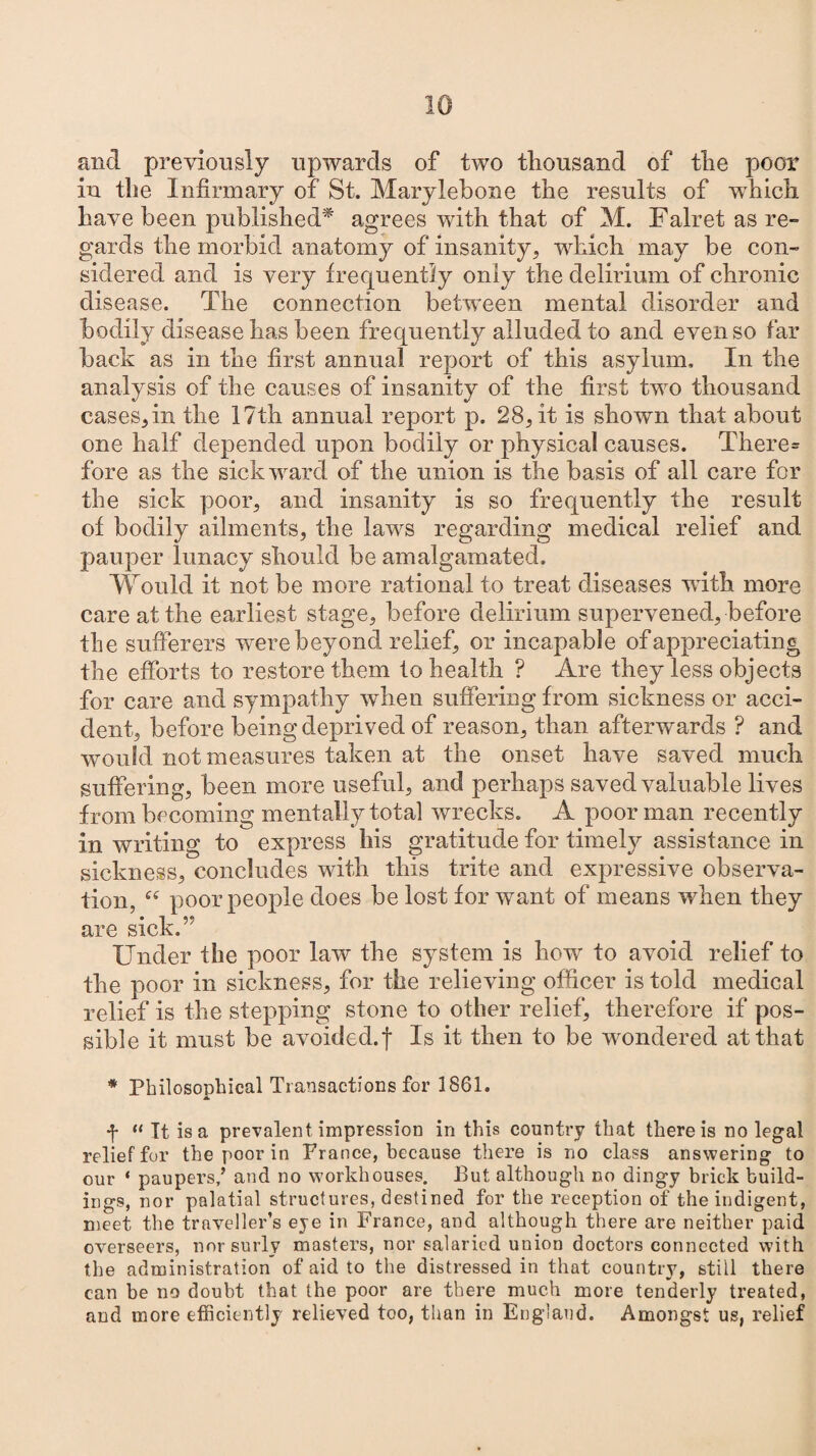 and previously upwards of two thousand of the poor in the Infirmary of St. Marylebone the results of which have been published* agrees with that of M. Falret as re¬ gards the morbid anatomy of insanity, which may be con¬ sidered and is very frequently only the delirium of chronic disease. The connection between mental disorder and bodily disease has been frequently alluded to and even so far back as in the first annual report of this asylum. In the analysis of the causes of insanity of the first two thousand cases,in the 17th annual report p. 28, it is shown that about one half depended upon bodily or physical causes. There* fore as the sick ward of the union is the basis of all care for the sick poor, and insanity is so frequently the result of bodily ailments, the laws regarding medical relief and pauper lunacy should be amalgamated. Would it not be more rational to treat diseases with more care at the earliest stage, before delirium supervened, before the sufferers were beyond relief, or incapable of appreciating the efforts to restore them to health ? Are they less objects for care and sympathy when suffering from sickness or acci¬ dent, before being deprived of reason, than afterwards ? and would not measures taken at the onset have saved much suffering, been more useful, and perhaps saved valuable lives from becoming mentally total wrecks. A poor man recently in writing to express his gratitude for timely assistance in sickness, concludes with this trite and expressive observa¬ tion, “ poor people does be lost for want of means when they are sick.” Under the poor law the system is how to avoid relief to the poor in sickness, for the relieving officer is told medical relief is the stepping stone to other relief, therefore if pos¬ sible it must be avoided.! Is it then to be wondered at that * Philosophical Transactions for 1861. f “ It is a prevalent impression in this country that there is no legal relief for the poor in France, because there is no class answering to our * paupers/ and no workhouses. But although no dingy brick build¬ ings, nor palatial structures, destined for the reception of the indigent, meet the traveller’s eye in France, and although there are neither paid overseers, nor surly masters, nor salaried union doctors connected with the administration of aid to the distressed in that country, still there can be no doubt that the poor are there much more tenderly treated, and more efficiently relieved too, than in England. Amongst us, relief