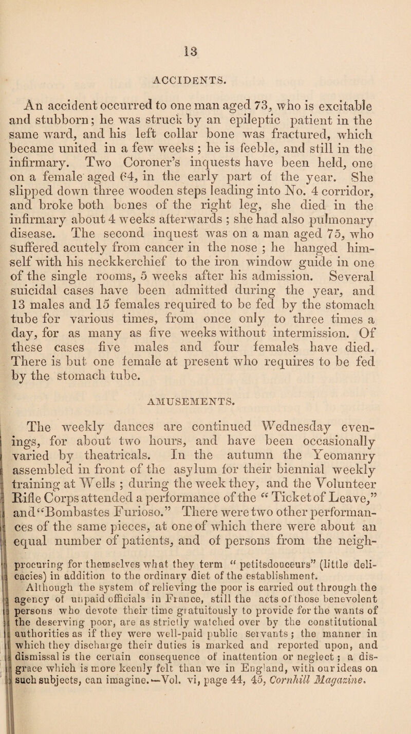 ACCIDENTS. An accident occurred to one man aged 73, who is excitable and stubborn; lie was struck by an epileptic patient in the same ward, and bis left collar bone was fractured, which became united in a few weeks ; he is feeble, and still in the infirmary. Two Coroner’s inquests have been held, one on a female aged 04, in the early part of the year. She slipped down three wooden steps leading into No. 4 corridor, and broke both bones of the right leg, she died in the infirmary about 4 weeks afterwards ; she had also pulmonary disease. The second inquest was on a man aged 75, who Suffered acutely from cancer in the nose ; he hanged him¬ self with his neckkerchief to the iron window guide in one of the single rooms, 5 weeks after his admission. Several suicidal cases have been admitted during the year, and 13 males and 15 females required to be fed by the stomach tube for various times, from once only to three times a day, for as many as five weeks without intermission. Of these cases five males and four females have died. There is but one female at present who requires to be fed by the stomach tube. AMUSEMENTS. - [ H The weekly dances are continued Wednesday even¬ ings, for about two hours, and have been occasionally varied by theatricals. In the autumn the Yeomanry assembled in front of the asylum for their biennial weekly training at Wells ; during the week they, and the Volunteer Rifle Corps attended a performance of the “ Ticket of Leave,” and^Bombastes Furioso.” There were two other performan¬ ces of the same pieces, at one of which there were about an equal number of patients, and of persons from the neigh- : procuring for themselves what they term “ petitsdouceurs” (little deli- |icacies) in addition to the ordinary diet of the establishment. Although the system of relieving the poor is carried out through the agency ot unpaid officials in France, still the acts of those benevolent persons who devote their time giatuitously to provide for the wants of the deserving poor, are as strictly watched over by the constitutional authorities as if they were well-paid public Seivants ; the manner in which they discharge their duties is marked and reported upon, and dismissal is the certain consequence of inattention or neglect; a dis¬ grace which is more keenly felt than we in England, with our ideas on such subjects, can imagine. —Vol. vi, page 44, 45, Cornhill Magazine.