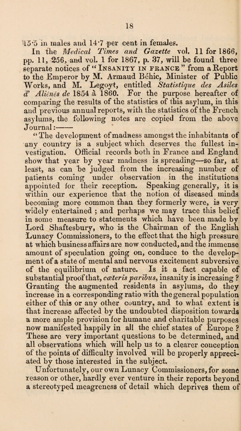 '45*5 in males and 14*7 per cent in females. In the Medical Times and Gazette vol. 11 for 1866, pp. 11, 256, and vol. 1 for 1867, p. 37, will be found three separate notices of‘‘Insanity in France ” from a Report to the Emperor by M. Armaud Behic, Minister of Public Works, and M. Legoyt, entitled Statistique des Asiles dJ Alicnes de 1854 a 1860. For the purpose hereafter of comparing the results of the statistics of this asylum, in this and previous annual reports, with the statistics of the French asylums, the following notes are copied from the above Journal:- “The development of madness amongst the inhabitants of any country is a subject which deserves the fullest in¬ vestigation. Official records both in France and England show that year by year madness is spreading—so far, at least, as can be judged from the increasing number of patients coming under observation in the institutions appointed tor their reception. Speaking generally, it is within our experience that the notion of diseased minds becoming more common than they formerly were, is very widely entertained ; and perhaps we may trace this belief in some measure to statements which have been made by Lord Shaftesbury, wlio is the Chairman of the English Lunacy Commissioners, to the effect that the high pressure at which business affairs are now conducted, and the immense amount of speculation going on, conduce to the develop¬ ment of a state of mental and nervous excitement subversive of the equilibrium of nature. Is it a fact capable of substantial proof that, cceteris paribus, insanity is increasing ? Granting the augmented residents in asylums, do they increase in a corresponding ratio with the general population either of this or any other country, and to what extent is that increase affected by the undoubted disposition towards a more ample provision for humane and charitable purposes now manifested happily in all the chief states of Europe ? These are very important questions to be determined, and all observations which will help us to a clearer conception of the points of difficulty involved will be properly appreci¬ ated by those interested in the subject. Unfortunately, our own Lunacy Commissioners, for some reason or other, hardly ever venture in their reports beyond a stereotyped meagreness of detail which deprives them of