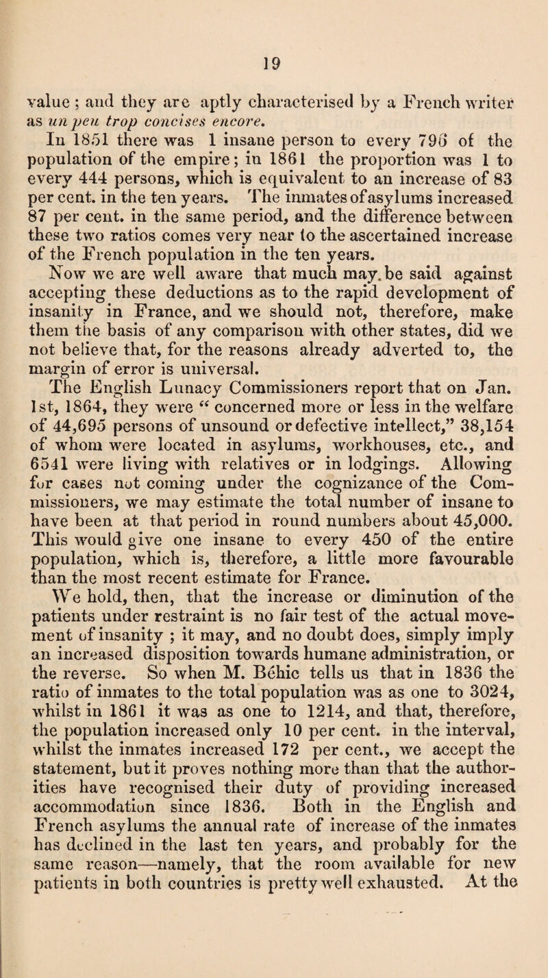 value ; and they are aptly characterised by a French writer as unpeu trop concises encore. In 1851 there was 1 insane person to every 790 of the population of the empire; in 1861 the proportion was 1 to every 444 persons, which is equivalent to an increase of 83 per cent, in the ten years. The inmates of asylums increased 87 per cent, in the same period, and the difference between these two ratios comes very near (o the ascertained increase of the French population in the ten years. Now we are well aware that much may.be said against accepting these deductions as to the rapid development of insanity in France, and we should not, therefore, make them the basis of any comparison with other states, did we not believe that, for the reasons already adverted to, the margin of error is universal. The English Lunacy Commissioners report that on Jan. 1st, 1864, they were <tf concerned more or less in the welfare of 44,695 persons of unsound or defective intellect,” 38,154 of whom were located in asylums, workhouses, etc., and 6541 were living with relatives or in lodgings. Allowing fur cases not coming under the cognizance of the Com¬ missioners, we may estimate the total number of insane to have been at that period in round numbers about 45,000. This would give one insane to every 450 of the entire population, which is, therefore, a little more favourable than the most recent estimate for France. \\re hold, then, that the increase or diminution of the patients under restraint is no fair test of the actual move¬ ment of insanity ; it may, and no doubt does, simply imply an increased disposition towards humane administration, or the reverse. So when M. Bchic tells us that in 1836 the ratio of inmates to the total population was as one to 3024, whilst in 1861 it was as one to 1214, and that, therefore, the population increased only 10 per cent, in the interval, whilst the inmates increased 172 per cent., we accept the statement, but it proves nothing more than that the author¬ ities have recognised their duty of providing increased accommodation since 1836. Both in the English and French asylums the annual rate of increase of the inmates has declined in the last ten years, and probably for the same reason—namely, that the room available for new patients in both countries is pretty well exhausted. At the