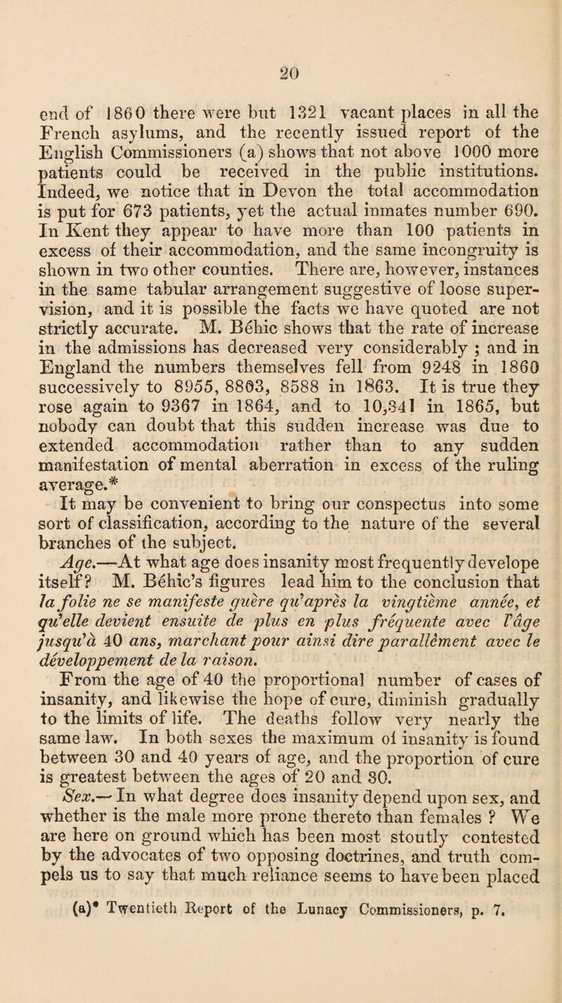 end of 186 0 there were but 1321 vacant places in all the French asylums, and the recently issued report of the English Commissioners (a) shows that not above 1000 more patients could be received in the public institutions. Indeed, we notice that in Devon the total accommodation is put for 673 patients, yet the actual inmates number 690. In Kent they appear to have more than 100 patients in excess of their accommodation, and the same incongruity is shown in two other counties. There are, however, instances in the same tabular arrangement suggestive of loose super¬ vision, and it is possible the facts we have quoted are not strictly accurate. M. Behic shows that the rate of increase in the admissions has decreased very considerably ; and in England the numbers themselves fell from 9248 in 1860 successively to 8955, 8803, 8588 in 1863. It is true they rose again to 9367 in 1864, and to 10,341 in 1865, but nobody can doubt that this sudden increase was due to extended accommodation rather than to any sudden manifestation of mental aberration in excess of the ruling average.* It may be convenient to bring our conspectus into some sort of classification, according to the nature of the several branches of the subject. Age.—At what age does insanity most frequently develope itself? M. Behic’s figures lead him to the conclusion that lafolie ne se manifeste guere qu’apres la vingtihne annee, et qu’elle devient ensuite de plus en plus frequente avec Vdge jusqiCa 40 ans, marchant pour ainsi dire parallement avec le developpement de la raison. From the age of 40 the proportional number of cases of insanity, and likewise the hope of cure, diminish gradually to the limits of life. The deaths follow very nearly the same law. In both sexes the maximum of insanity is found between 30 and 40 years of age, and the proportion of cure is greatest between the ages of 20 and 30. Sex.— In what degree does insanity depend upon sex, and whether is the male more prone thereto than females ? We are here on ground which has been most stoutly contested by the advocates of two opposing doctrines, and truth com¬ pels us to say that much reliance seems to have been placed (a)* Twentieth Keport of the Lunacy Commissioners, p. 7.