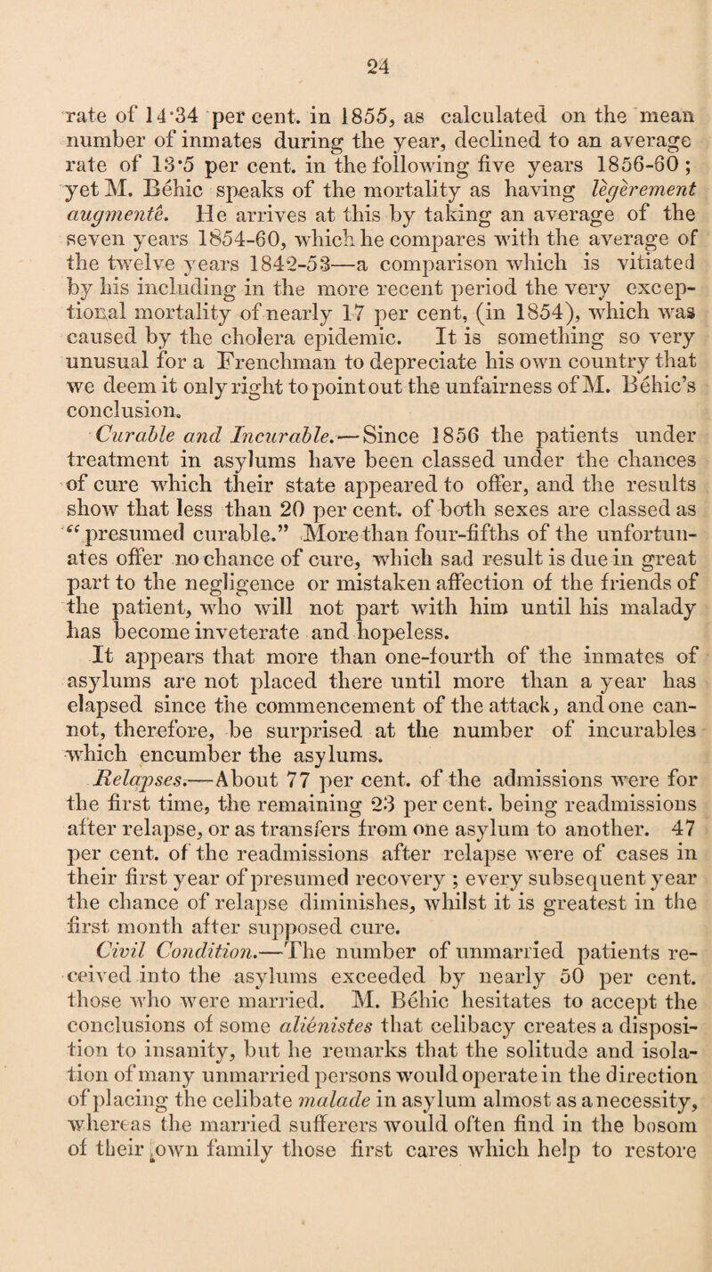 number of inmates during the year, declined to an average rate of 13*5 per cent, in the following five years 1856-60; yetM. Behic speaks of the mortality as having legcrement augmente. He arrives at this by taking an average of the seven years 1854-60, which he compares with the average of the twelve years 1842-53—a comparison which is vitiated by his including in the more recent period the very excep¬ tional mortality of nearly 17 per cent, (in 1854), which was caused by the cholera epidemic. It is something so very unusual for a Frenchman to depreciate his own country that we deem it only right to point out the unfairness of M. Behic’s conclusion. Curable and Incurable^—Since 1856 the patients under treatment in asylums have been classed under the chances of cure which their state appeared to offer, and the results show that less than 20 per cent, of both sexes are classed as “ presumed curable.” More than four-fifths of the unfortun¬ ates offer no chance of cure, which sad result is due in great part to the negligence or mistaken affection of the friends of the patient, who will not part with him until his malady has become inveterate and hopeless. It appears that more than one-fourth of the inmates of asylums are not placed there until more than a year has elapsed since the commencement of the attack, and one can¬ not, therefore, be surprised at the number of incurables which encumber the asylums. Relapses.—About 77 per cent, of the admissions were for the first time, the remaining 23 per cent, being readmissions after relapse, or as transfers from one asylum to another. 47 per cent, of the readmissions after relapse were of cases in their first year of presumed recovery ; every subsequent year the chance of relapse diminishes, whilst it is greatest in the first month after supposed cure. Civil Condition.—The number of unmarried patients re¬ ceived into the asylums exceeded by nearly 50 per cent, those who were married. M. Rchic hesitates to accept the conclusions of some alienistes that celibacy creates a disposi¬ tion to insanity, but he remarks that the solitude and isola¬ tion of many unmarried persons would operate in the direction of placing the celibate malade in asylum almost as a necessity, whereas the married sufferers would often find in the bosom of their ewn family those first cares which help to restore