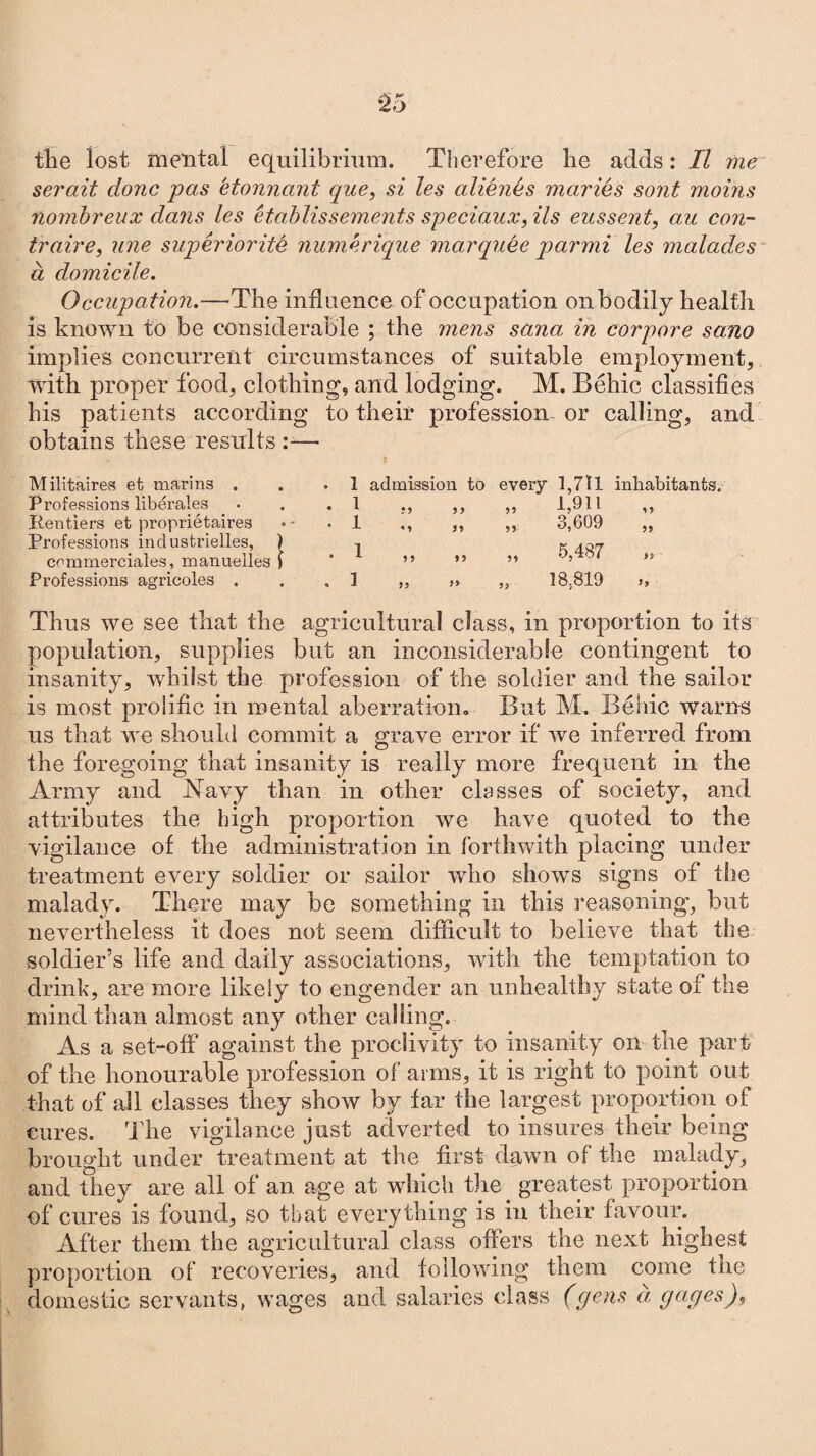 the lost mental equilibrium. Therefore he adds: II me serait clone pas etonnant que, si les aliimes maries sont moms nombreux dans les etablissements speciaux, Us eussent, au con- traire, line superiority numerique marquee qoarmi les malades a domicile. Occupation.—The influence of occupation onbodily health is known to be considerable ; the mens sana in corpore sano implies concurrent circumstances of suitable employment, with proper food, clothing, and lodging. M. Behic classifies his patients according to their profession or calling, and obtains these results :— * a Militaires et marins . . .1 admission to every 1,7tl inhabitants. Professions liberates . 1 ,, ,, ,, 1,911 ,, Rentiers et proprietaires •- . 1 ,, ,, ,, 3,609 ,, Professions industrielles, ) , g commerciales, manuelles 1 ’ ” ” ” ' ’ ,s Professions agricoles . . . 1 „ s» „ 18,819 >, Thus we see that the agricultural class, in proportion to its population, supplies but an inconsiderable contingent to insanity, whilst the profession of the soldier and the sailor is most prolific in mental aberration. But M, Behic warns us that we should commit a grave error if we inferred from the foregoing that insanity is really more frequent in the Army and Navy than in other classes of society, and attributes the high proportion we have quoted to the vigilance of the administration in forthwith placing under treatment every soldier or sailor who shows signs of the malady. There may be something in this reasoning, but nevertheless it does not seem difficult to believe that the soldier’s life and daily associations, with the temptation to drink, are more likely to engender an unhealthy state of the mind than almost any other calling. As a set-off against the proclivity to insanity on the part of the honourable profession of arms, it is right to point out that of all classes they show by far the largest proportion of cures. The vigilance just adverted to insures their being brought under treatment at the first dawn of the malady, and they are all of an age at which the greatest proportion of cures is found, so that everything is in their favour. After them the agricultural class offers the next highest proportion of recoveries, and following them come the domestic servants, wages and salaries class (gens a, gages).