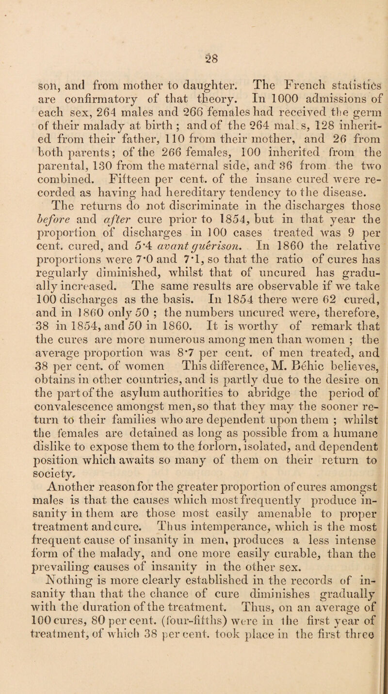 son, and from mother to daughter. The French statistics are confirmatory of that theory. In 1000 admissions of each sex, 264 males and 266 females had received the germ of their malady at birth ; and of the 264 mals, 128 inherit¬ ed from their father, 110 from their mother, and 26 from both parents; of the 266 females, 100 inherited from the parental, 130 from the maternal side, and 36 from the two combined. Fifteen per cent, of the insane cured were re¬ corded as having had hereditary tendency to the disease. The returns do not discriminate in the discharges those before and after cure prior to 1854, but in that year the proportion of discharges in 100 cases treated was 9 per cent, cured, and 5*4 avantguerison. In 1860 the relative proportions were 7*0 and 7*1, so that the ratio of cures has regularly diminished, whilst that of uncured has gradu¬ ally increased. The same results are observable if we take 100 discharges as the basis. In 1854 there were 62 cured, and in 1860 only 50 ; the numbers uncured were, therefore, 38 in 1854, and 50 in 1860. It is worthy of remark that the cures are more numerous among men than women ; the average proportion was 8*7 per cent, of men treated, and 38 per cent, of women This difference, M. Behic believes, obtains in other countries, and is partly due to the desire on the part of the asylum authorities to abridge the period of convalescence amongst men, so that they may the sooner re¬ turn to their families who are dependent upon them ; whilst the females are detained as long as possible from a humane dislike to expose them to the forlorn, isolated, and dependent position which awaits so many of them on their return to society. Another reason for the greater proportion of cures amongst males is that the causes which most frequently produce in¬ sanity in them are those most easily amenable to proper treatment and cure. Thus intemperance, which is the most frequent cause of insanity in men, produces a less intense form of the malady, and one more easily curable, than the prevailing causes of insanity in the other sex. Nothing is more clearly established in the records of in¬ sanity than that the chance of cure diminishes gradually with the duration of the treatment. Thus, on an average of 100 cures, 80 per cent, (four-filths) were in the first year of treatment, of which 38 percent, took place in the first three