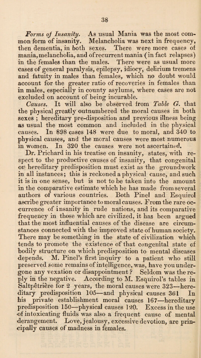 Forms oj Insanity. As usual Mania was the most com¬ mon form of insanity. Melancholia was next in frequency, then dementia, in both sexes. There were more cases of mania, melancholia, and of recurrent mania (in fact relapses) in the females than the males. There were as usual more cases of general paralysis, epilepsy, idiocy, delirium tremens and fatuity in males than females, which no doubt would account for the greater ratio of recoveries in females than in males, especially in county asylums, where cases are not excluded on account of being incurable. Causes. It will also be observed from Table G. that the physical greatly outnumbered the moral causes in both sexes ; hereditary pre-disposition and previous illness being as usual the most common and included in the physical causes. In 808 cases 148 were due to moral, and 340 to physical causes, and the moral causes were most numerous in women. In 320 the causes were not ascertained. Dr. Prichard in his treatise on insanity, states, with re¬ spect to the productive causes of insanity, that congenital or hereditary predisposition must exist as the groundwork in all instances; this is reckoned a physical cause, and such it is in one sense, but is not to be taken into the amount in the comparative estimate which he has made from several authors of various countries. Both Pin el and Esquiroi ascribe greater importance to moral causes. From the rare oc¬ currence of insanity in rude nations, and its comparative frequency in those which are civilized, it has been argued that the most influential causes of the disease are circum¬ stances connected with the improved state of human society. There may be something in the state of civilization which tends to promote the existence of that congenital state of bodily structure on which predisposition to mental diseases depends. M. Pinel’s first inquiry to a patient who still preserved some remains of intelligence, was, have you under¬ gone any vexation or disappointment ? Seldom was the re¬ ply in the negative. According to M. Esquirol’s tables in Saltpetri&re for 2 years, the moral causes were 323—here¬ ditary predisposition 105—and physical causes 361 In his private establishment moral causes 167—hereditary predisposition 150—physical causes 120. Excess in the use of intoxicating fluids was also a frequent cause of mental derangement. Love, jealousy, excessive devotion, are prin¬ cipally causes of madness in females.