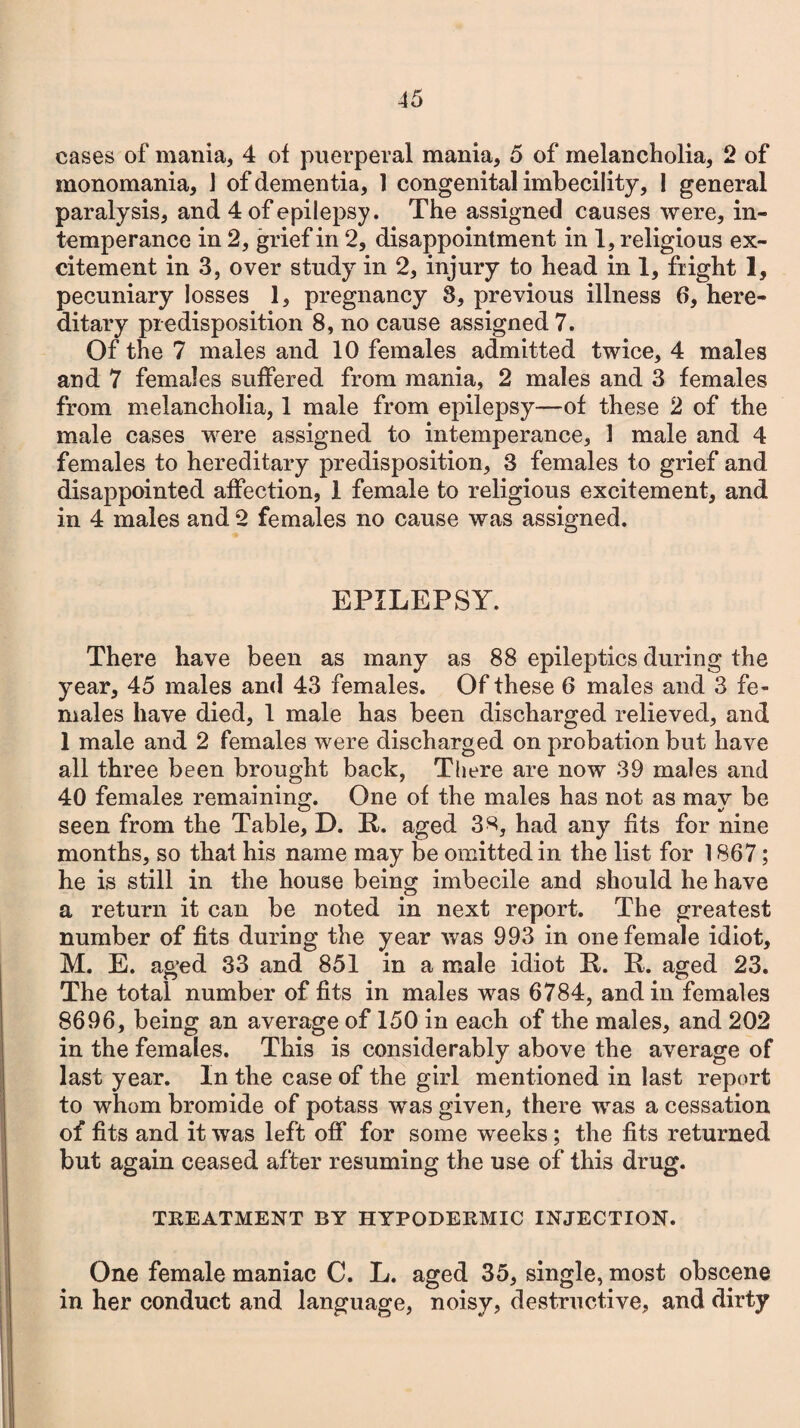 cases of mania, 4 of puerperal mania, 5 of melancholia, 2 of monomania, J of dementia, 1 congenital imbecility, 1 general paralysis, and 4 of epilepsy. The assigned causes were, in¬ temperance in 2, grief in 2, disappointment in 1, religious ex¬ citement in 3, over study in 2, injury to head in 1, fright 1, pecuniary losses 1, pregnancy 8, previous illness 6, here¬ ditary predisposition 8, no cause assigned 7. Of the 7 males and 10 females admitted twice, 4 males and 7 females suffered from mania, 2 males and 3 females from melancholia, 1 male from epilepsy—of these 2 of the male cases were assigned to intemperance, 1 male and 4 females to hereditary predisposition, 3 females to grief and disappointed affection, 1 female to religious excitement, and in 4 males and 2 females no cause was assigned. EPILEPSY. There have been as many as 88 epileptics during the year, 45 males and 43 females. Of these 6 males and 3 fe¬ males have died, 1 male has been discharged relieved, and 1 male and 2 females were discharged on probation but have all three been brought back, There are now 39 males and 40 females remaining. One of the males has not as may be seen from the Table, D. It. aged 38, had any fits for nine months, so that his name may be omitted in the list for 1867; he is still in the house being imbecile and should he have a return it can be noted in next report. The greatest number of fits during the year was 993 in one female idiot, M. E. aged 33 and 851 in a male idiot ft. It. aged 23. The total number of fits in males was 6784, and in females 8696, being an average of 150 in each of the males, and 202 in the females. This is considerably above the average of last year. In the case of the girl mentioned in last report to whom bromide of potass was given, there was a cessation of fits and it was left off for some weeks ; the fits returned but again ceased after resuming the use of this drug. TREATMENT BY HYPODERMIC INJECTION. One female maniac C. L. aged 35, single, most obscene in her conduct and language, noisy, destructive, and dirty