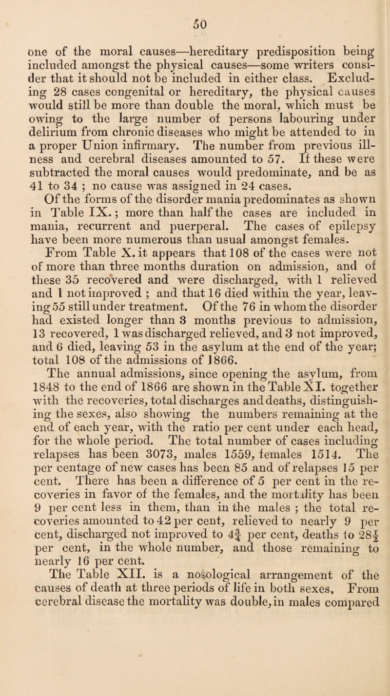 one of the moral causes—hereditary predisposition being included amongst the physical causes—some writers consi¬ der that it should not be included in either class. Exclud¬ ing 28 cases congenital or hereditary, the physical causes would still be more than double the moral, which must be owing to the large number of persons labouring under delirium from chronic diseases who might be attended to in a proper Union infirmary. The number from previous ill¬ ness and cerebral diseases amounted to 57. If these were subtracted the moral causes would predominate, and be as 41 to 34 ; no cause was assigned in 24 cases. Of the forms of the disorder mania predominates as shown in Table IX.; more than half the cases are included in mania, recurrent and puerperal. The cases of epilepsy have been more numerous than usual amongst females. From Table X.it appears that 108 of the cases were not of more than three months duration on admission, and of these 35 recovered and were discharged, with 1 relieved and i not improved ; and that 16 died within the year, leav¬ ing 55 still under treatment. Of the 76 in whom the disorder had existed longer than 3 months previous to admission, 13 recovered, 1 was discharged relieved, and 3 not improved, and 6 died, leaving 53 in the asylum at the end of the year; total 108 of the admissions of 1866. The annual admissions, since opening the asylum, from 1848 to the end of 1866 are shown in the Table XL together with the recoveries, total discharges and deaths, distinguish¬ ing the sexes, also showing the numbers remaining at the end of each year, with the ratio per cent under each head, for the whole period. The total number of cases including relapses has been 3073, males 1559, females 1514. The per centage of new cases has been 85 and of relapses 15 per cent. There has been a difference of 5 per cent in the re¬ coveries in favor of the females, and the mortality has been 9 per cent less in them, than in the males ; the total re¬ coveries amounted to 42 per cent, relieved to nearly 9 per cent, discharged not improved to 4f per cent, deaths to 28§ per cent, in the whole number, and those remaining to nearly 16 per cent. The Table XII. is a nosological arrangement of the causes of death at three periods of life in both sexes, From cerebral disease the mortality was double, in males compared