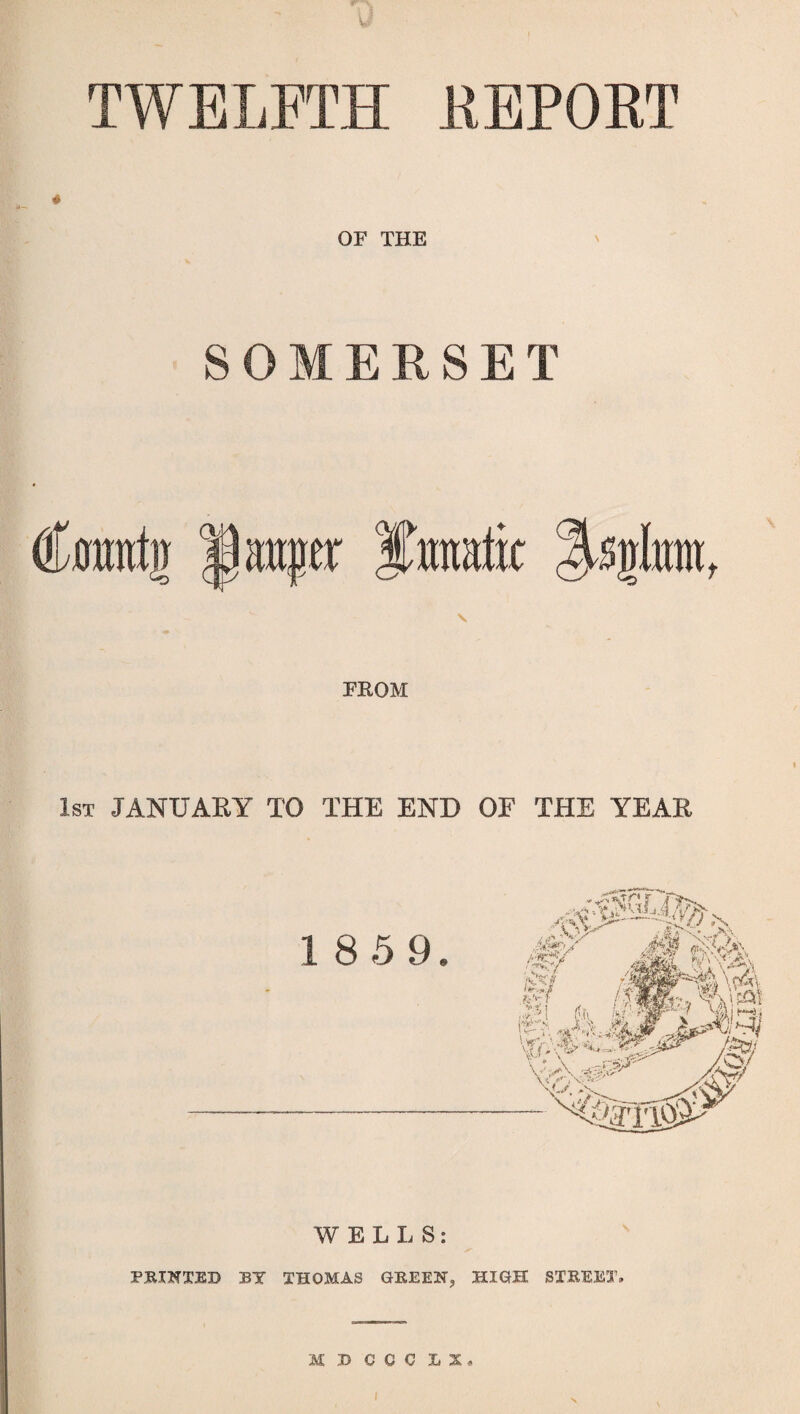 TWELFTH REPORT OF THE SOMERSET a urn Ifraatit ^sglm FROM 1st JANUARY TO THE END OF THE YEAR WELLS: PRIKXED BY THOMAS GREEK, HIGH STREET, M B C C C LX»