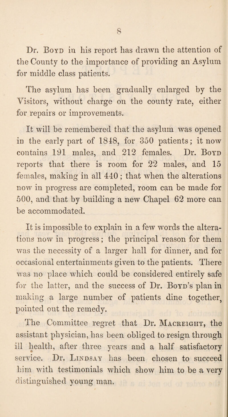 Dr. Boyd in his report has drawn the attention of the Comity to the importance of providing an Asylum for middle class patients. The asylum has been gradually enlarged by the Visitors, without charge on the county rate, either for repairs or improvements. It will be remembered that the asylum was opened in the early part of 1818, for 350 patients; it now contains 191 males, and 212 females. Dr. Boyd reports that there is room for 22 males, and 15 females, making in all 440; that when the alterations now in progress are completed, room can be made for 500, and that by building a new Chapel 62 more can be accommodated. It is impossible to explain in a few words the altera¬ tions now in progress; the principal reason for them was the necessity of a larger hall for dinner, and for occasional entertainments given to the patients. There was no place which could be considered entirely safe for the latter, and the success of Dr. Boyd’s plan in making a large number of patients dine together5 pointed out the remedy. The Committee regret that Dr. Macreight, the assistant physician, has been obliged to resign through ill health, after three years and a half satisfactory service. Dr. Lindsay has been chosen to succeed him with testimonials which show him to be a very distinguished young man.