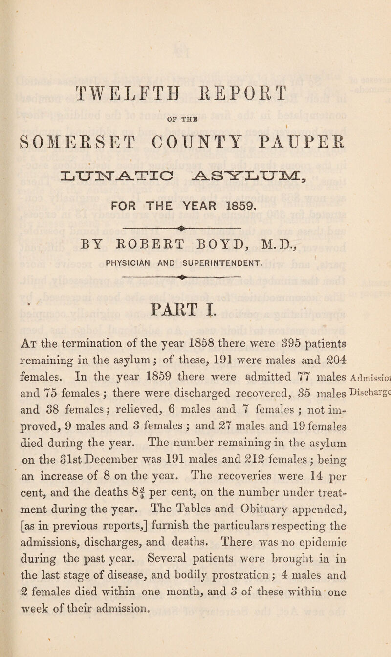 TWELFTH REPORT OF THE I SOMERSET COUNTY PAUPER X^TTl^^ria ABYLHM, FOR THE YEAR 1859. ---- BY EGBERT BOYD, M.D., PHYSICIAN AND SUPERINTENDENT. --—-♦---- PART I. At the termination of the year 1858 there were 895 patients remaining in the asylum; of these, 191 were males and 204 females. In the year 1859 there were admitted 77 males Admissioi and 75 females ; there were discharged recovered, 85 males Discharge and 88 females; relieved, 6 males and 7 females ; not im¬ proved, 9 males and 3 females ; and 27 males and 19 females died during the year. The number remaining in the asylum on the 31stDecember was 191 males and 212 females; being an increase of 8 on the year. The recoveries were 14 per cent, and the deaths 8f per cent, on the number under treat- ment during the year. The Tables and Obituary appended, [as in previous reports,] furnish the particulars respecting the admissions, discharges, and deaths. There was no epidemic during the past year. Several patients were brought in in the last stage of disease, and bodily prostration; 4 males and 2 females died within one month, and 3 of these within one week of their admission.