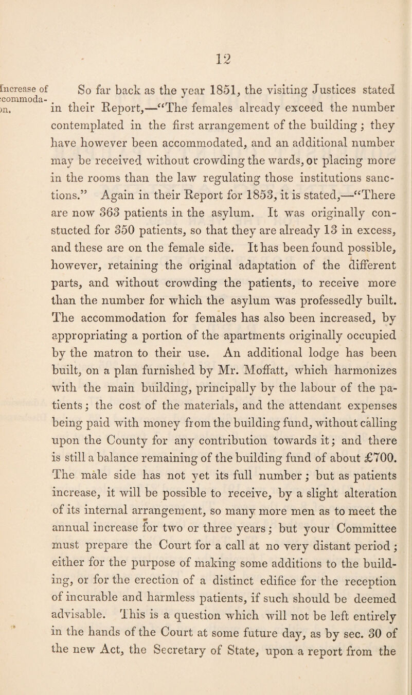 Increase of icommoda- )n. So far back as the year 1851, the visiting Justices stated in their Report,—'“The females already exceed the number contemplated in the first arrangement of the building; they have however been accommodated, and an additional number may be received without crowding the wards, or placing more in the rooms than the law regulating those institutions sanc¬ tions.” Again in their Report for 1853, it is stated,—“There are now 363 patients in the asylum. It was originally con- stucted for 350 patients, so that they are already 13 in excess, and these are on the female side. It has been found possible, however, retaining the original adaptation of the different parts, and without crowding the patients, to receive more than the number for which the asylum was professedly built. The accommodation for females has also been increased, by appropriating a portion of the apartments originally occupied by the matron to their use. An additional lodge has been built, on a plan furnished by Mr. Mofifatt, which harmonizes with the main building, principally by the labour of the pa¬ tients ; the cost of the materials, and the attendant expenses being paid with money from the building fund, without calling upon the County for any contribution towards it; and there is still a balance remaining of the building fund of about £700. The male side has not yet its full number; but as patients increase, it will be possible to receive, by a slight alteration of its internal arrangement, so many more men as to meet the annual increase for two or three years; but your Committee must prepare the Court for a call at no very distant period; either for the purpose of making some additions to the build¬ ing, or for the erection of a distinct edifice for the reception of incurable and harmless patients, if such should be deemed advisable. This is a question which will not be left entirely in the hands of the Court at some future day, as by sec. 30 of the new Act, the Secretary of State, upon a report from the