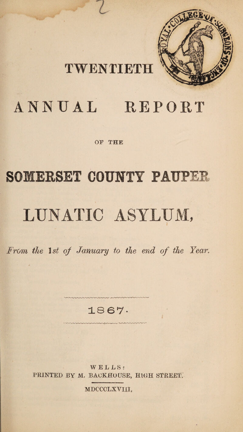 TWENTIETH ANNUAL REPORT OF THE SOMERSET COUNTY PAUPER LUNATIC ASYLUM, From the 1st of January to the end of the Year, 18 67* WELLS: PRINTED BY M. BACKHOUSE, HIGH STREET; MDC'CCLXVm,