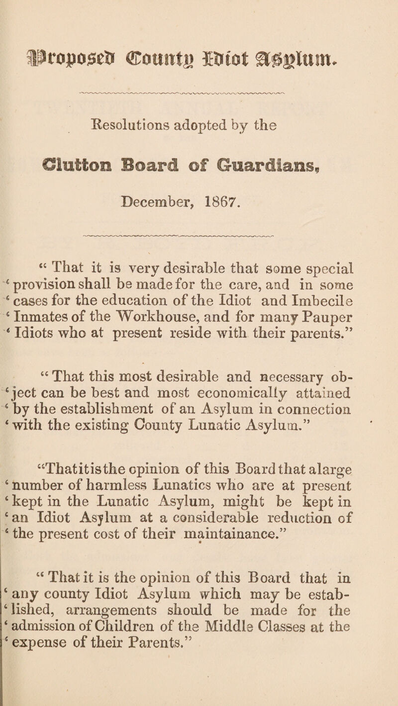 Proposed Counts if tot &0glttm. Resolutions adopted by the Glutton Board of Guardians, December? 1867. “ That it is very desirable that some special 6 provision shall be made for the care, and in some 6 cases for the education of the Idiot and Imbecile c Inmates of the Workhouse, and for many Pauper ‘ Idiots who at present reside with their parents.” “ That this most desirable and necessary ob¬ ject can be best and most economically attained 6 by the establishment of an Asylum in connection ‘with the existing County Lunatic Asylum.” “Thatitisthe opinion of this Board that alarge c number of harmless Lunatics who are at present 6 kept in the Lunatic Asylum, might be kept in c an Idiot Asylum at a considerable reduction of 5 the present cost of their maintainance.” “ That it is the opinion of this Board that in c any county Idiot Asylum which may be estab- 6 lished, arrangements should be made for the ‘ admission of Children of the Middle Classes at the 5 expense of their Parents.”