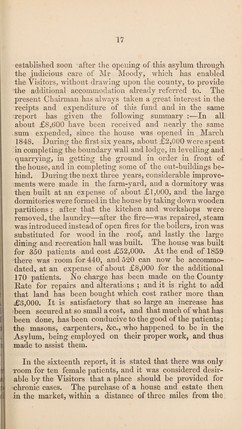 established soon -after the opening of this asylum through the judicious care of Mr Moody, which has enabled the Visitors, without drawing upon the county, to provide the additional accommodation already referred to. The present Chairman has always taken a great interest in the recipts and expenditure of this fund and in the same report has given the following summary :—In all about £8,600 have been received and nearly the same .sum expended, since the house was opened in March 1848. During the first six years, about £2,000 were spent in completing the boundary wall and lodge, in levelling and quarrying, in getting the ground in order in front of the house, and in completing some of the out-buildings be¬ hind. During the next three years, considerable improve¬ ments were made in the farm-yard, and a dormitory was then built at an expense of about £ 1,000, and the large dormitories were formed in the house by taking down wooden partitions; after that the kitchen and workshops were removed, the laundry—after the fire—was repaired, steam was introduced instead of open fires for the boilers, iron was substituted for wood in the roof, and lastly the large dining and recreation hall was built. The house was built for 350 patients and cost £52,000. At the end of 1859 there was room for 440, and 520 can now be accommo¬ dated, at an expense of about £8,000 for the additional 170 patients. No charge has been made on the County Rate for repairs and alterations ; and it is right to add that land has been bought which cost rather more than £3,000. It is satisfactory that so large an increase has been secured at so small a cost, and that much of what has been done, has been conducive to the good of the patients; the masons, carpenters, &c., who happened to be in the Asylum, being employed on their proper work, and thus made to assist them. In the sixteenth report, it is stated that there was only room for ten female patients, and it was considered desir¬ able by the Visitors that a place should be provided for chronic cases. The purchase of a house and estate then in the market, within a distance of three miles from the