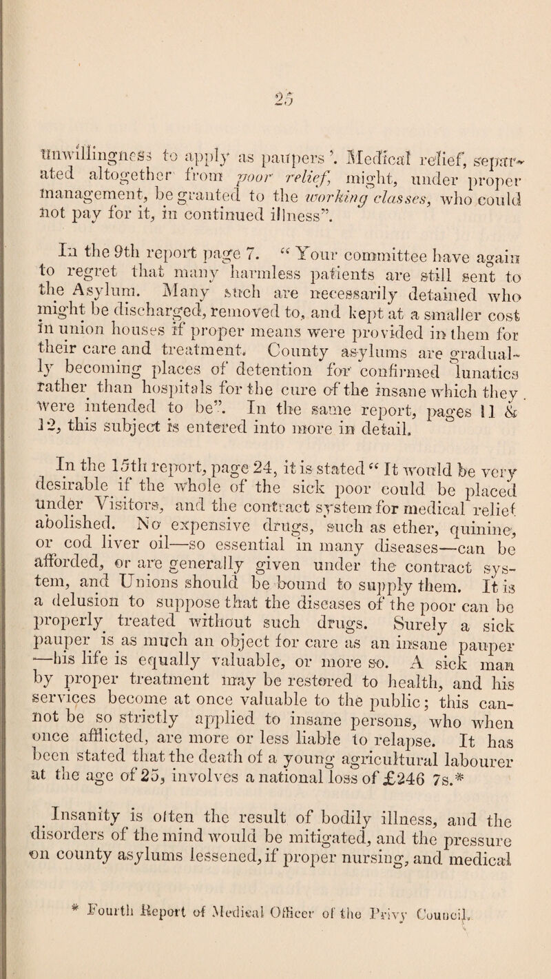 unwillingness to apply as paupers Medical relief, separ- g alto^eth cr from poor relief might, under proper management, be granted to the 'working classes, who could Jiot pay for it, in continued illness” In the 9th report page 7. “ Your committee have again to regret that many harmless patients are still sent to the Asylum. Many such are necessarily detained who might be discharged, removed to, and kept at a smaller cost in union houses if proper means were provided in them for their care.and treatment. County asylums are gradual¬ ly becoming places of detention for confirmed lunatics rather than hospitals for the cure of the insane which they were intended to be”. In the same report, pages 11 & 12, this subject is entered into more in detail. ° In the 15th report, page 24, it is stated e( It would be very desirable , if the whole of the sick poor could be placed tinder Visitois, and the contract system for medical relief abolished. No. expensive drugs, such as ether, quinine, or cod liver oil—so essential in many diseases—can be afforded, or are generally given under the contract sys¬ tem, and Unions should be bound to supply them. It is a delusion to suppose that the diseases of the poor can be properly, treated without such drugs. Surely a sick pauper is.as much an object for care as an insane pauper “ bis life is equally valuable, or more so. A sick man by proper treatment may be restored to health, and his services become at once valuable to the public; this can¬ not be so strictly applied to insane persons, who when once afflicted, are more or less liable to relapse. It has been stated that the death of a young agricultural labourer at the age of 25, involves a national loss of £246 7s.# . Insanity is often the result of bodily illness, and the disorders of the mind would be mitigated, and the pressure €ii county asylums lessened, if proper nursing, and medical * lourtli Kepoi't of Medical Officer of the Privy Council.
