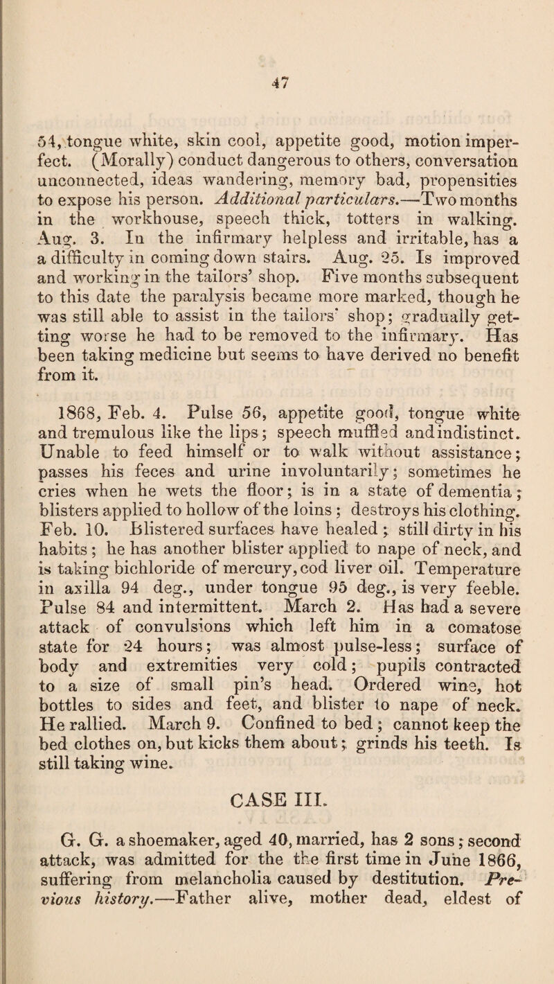 54, tongue white, skin cool, appetite good, motion imper¬ fect. (Morally) conduct dangerous to others, conversation unconnected, ideas wandering, memory bad, propensities to expose his person. Additional particulars.—Two months in the workhouse, speech thick, totters in walking. Aug. 3. lu the infirmary helpless and irritable, has a a difficulty in coming down stairs. Aug. 25. Is improved and working in the tailors’ shop. Five months subsequent to this date the paralysis became more marked, though he was still able to assist in the tailors' shop; gradually get¬ ting worse he had to be removed to the infirmary. Has been taking medicine but seems to have derived no benefit from it. 1888, Feb. 4. Pulse 56, appetite good, tongue white and tremulous like the lips; speech muffled and indistinct. Unable to feed himself or to walk without assistance ; passes his feces and urine involuntarily; sometimes he cries when he wets the floor; is in a state of dementia; blisters applied to hollow of the loins ; destroys his clothing. Feb. 10. Blistered surfaces have healed ; still dirty in his habits ; he has another blister applied to nape of neck, and is taking bichloride of mercury, cod liver oil. Temperature in axilla 94 deg., under tongue 95 deg., is very feeble. Pulse 84 and intermittent. March 2. Has had a severe attack of convulsions which left him in a comatose state for 24 hours; was almost pulse-less; surface of body and extremities very cold; pupils contracted to a size of small pin’s head. Ordered wine, hot bottles to sides and feet, and blister to nape of neck. He rallied. March 9. Confined to bed ; cannot keep the bed clothes on, but kicks them about; grinds his teeth. Is still taking wine. CASE III. G. G. a shoemaker, aged 40, married, has 2 sons; second attack, was admitted for the the first time in June 1866, suffering from melancholia caused by destitution. Pre¬ vious history.—Father alive, mother dead, eldest of