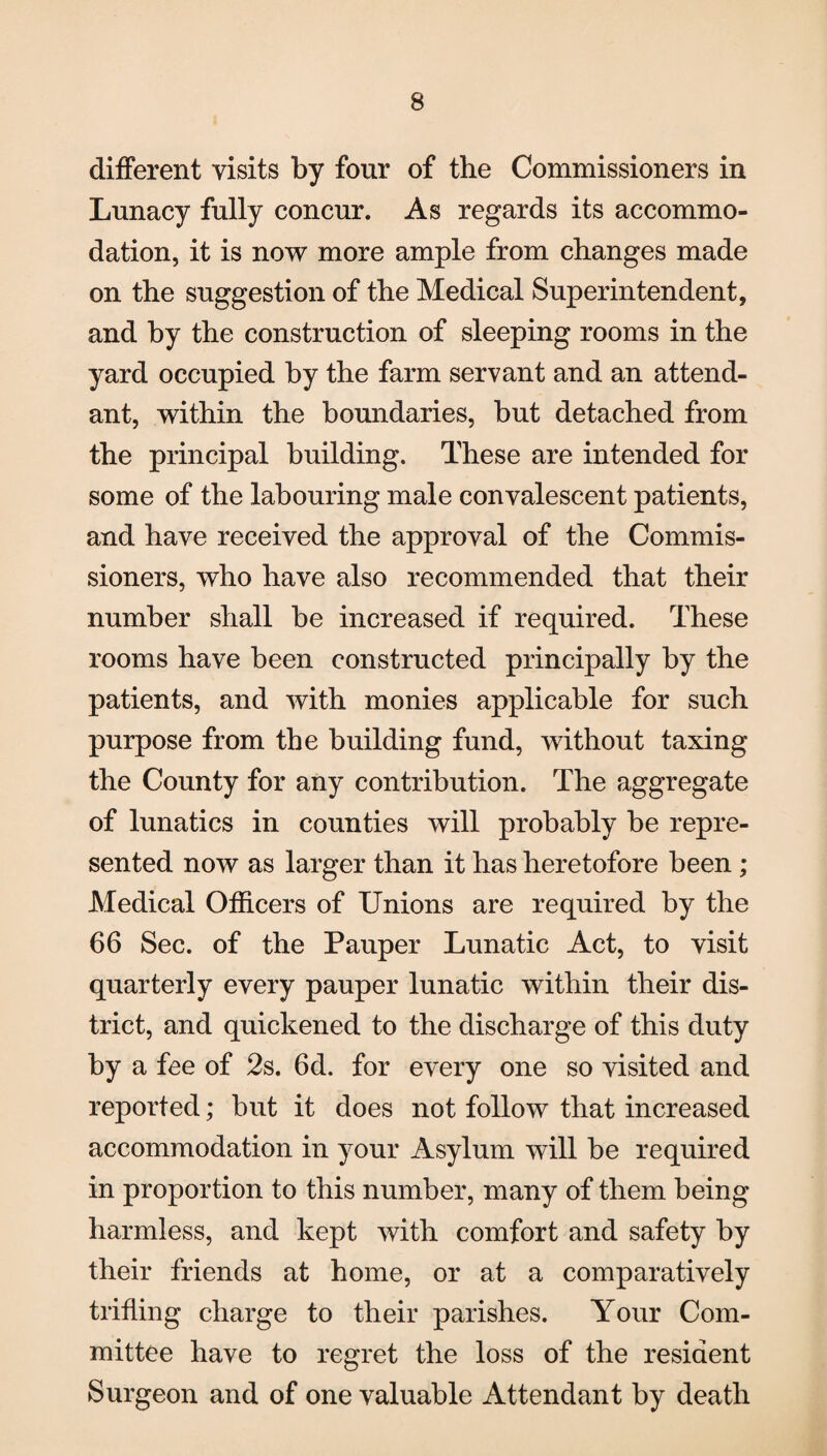 different visits by four of the Commissioners in Lunacy fully concur. As regards its accommo¬ dation, it is now more ample from changes made on the suggestion of the Medical Superintendent, and by the construction of sleeping rooms in the yard occupied by the farm servant and an attend¬ ant, within the boundaries, but detached from the principal building. These are intended for some of the labouring male convalescent patients, and have received the approval of the Commis¬ sioners, who have also recommended that their number shall be increased if required. These rooms have been constructed principally by the patients, and with monies applicable for such purpose from the building fund, without taxing the County for any contribution. The aggregate of lunatics in counties will probably be repre¬ sented now as larger than it has heretofore been ; Medical Officers of Unions are required by the 66 Sec. of the Pauper Lunatic Act, to visit quarterly every pauper lunatic within their dis¬ trict, and quickened to the discharge of this duty by a fee of 2s. 6d. for every one so visited and reported; but it does not follow that increased accommodation in your Asylum will be required in proportion to this number, many of them being harmless, and kept with comfort and safety by their friends at home, or at a comparatively trifling charge to their parishes. Your Com¬ mittee have to regret the loss of the resident Surgeon and of one valuable Attendant by death