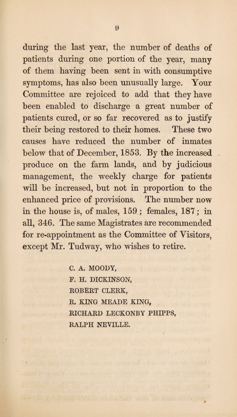 during the last year, the number of deaths of patients during one portion of the year, many of them haying been sent in with consumptive symptoms, has also been unusually large. Your Committee are rejoiced to add that they have been enabled to discharge a great number of patients cured, or so far recovered as to justify their being restored to their homes. These two causes have reduced the number of inmates below that of December, 1853. By the increased produce on the farm lands, and by judicious management, the weekly charge for patients will be increased, but not in proportion to the enhanced price of provisions. The number now in the house is, of males, 159 ; females, 187; in all, 346. The same Magistrates are recommended for re-appointment as the Committee of Visitors, except Mr. Tudway, who wishes to retire. c. A. MOODY, F. H. DICKINSON, ROBERT CLERK, R. KING MEADE KING, RICHARD LECKONBY PHIPPS, RALPH NEVILLE.