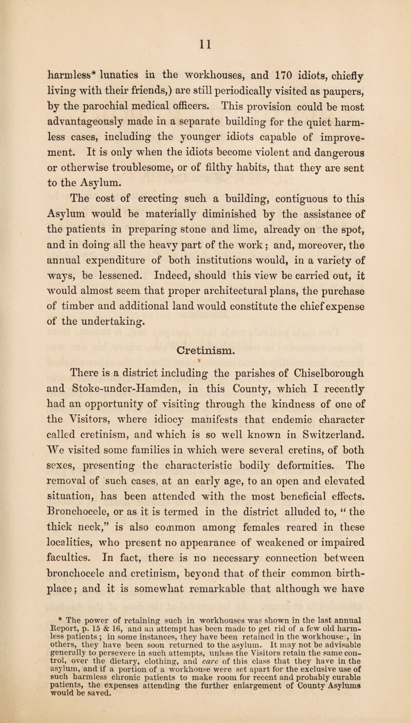 harmless* lunatics in the workhouses, and 170 idiots, chiefly- living with their friends,) are still periodically visited as paupers, by the parochial medical officers. This provision could be most advantageously made in a separate building for the quiet harm¬ less cases, including the younger idiots capable of improve¬ ment. It is only when the idiots become violent and dangerous or otherwise troublesome, or of filthy habits, that they are sent to the Asylum. The cost of erecting such a building, contiguous to this Asylum would be materially diminished by the assistance of the patients in preparing stone and lime, already on the spot, and in doing all the heavy part of the work; and, moreover, the annual expenditure of both institutions would, in a variety of ways, be lessened. Indeed, should this view be carried out, it would almost seem that proper architectural plans, the purchase of timber and additional land would constitute the chief expense of the undertaking. Cretinism. There is a district including the parishes of Chiselborough and Stoke-under-Hamden, in this County, which I recently had an opportunity of visiting through the kindness of one of the Visitors, where idiocy manifests that endemic character called cretinism, and which is so well known in Switzerland. We visited some families in which were several cretins, of both sexes, presenting the characteristic bodily deformities. The removal of such cases, at an early age, to an open and elevated situation, has been attended with the most beneficial effects. Bronchocele, or as it is termed in the district alluded to, “ the thick neck,” is also common among females reared in these localities, who present no appearance of weakened or impaired faculties. In fact, there is no necessary connection between bronchocele and cretinism, beyond that of their common birth¬ place ; and it is somewhat remarkable that although we have * The power of retaining such in workhouses was shown in the last annual Report, p. 15 & 16, and an attempt has been made to get rid of a few old harm¬ less patients ; in some instances, they have been retained in the workhouse:, in others, they have been soon returned to the asylum. It may not be advisable generally to persevere in such attempts, unless the Visitors retain the same con¬ trol, over the dietary, clothing, and care of this class that they have in the asylum, and if a portion of a workhouse were set apart for the exclusive use of such harmless chronic patients to make room for recent and probably curable patients, the expenses attending the further enlargement of County Asylums would be saved.