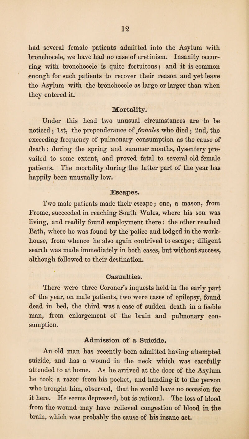 had several female patients admitted into the Asylum with bronchocele, we have had no case of cretinism. Insanity occur- ring with bronchocele is quite fortuitous; and it is common enough for such patients to recover their reason and yet leave the Asylum with the bronchocele as large or larger than when they entered it. Mortality. Under this head two unusual circumstances are to be noticed ; 1st, the preponderance of females who died; 2nd, the exceeding frequency of pulmonary consumption as the cause of death: during the spring and summer months, dysentery pre¬ vailed to some extent, and proved fatal to several old female patients. The mortality during the latter part of the year has happily been unusually low. Escapes. Two male patients made their escape 5 one, a mason, from Prome, succeeded in reaching South Wales, where his son was living, and readily found employment there : the other reached Bath, where he was found by the police and lodged in the work- house, from whence he also again contrived to escape; diligent search was made immediately in both cases, but without success, although followed to their destination. « Casualties. There were three Coroner’s inquests held in the early part of the year, on male patients, two were cases of epilepsy, found dead in bed, the third was a case of sudden death in a feeble man, from enlargement of the brain and pulmonary con¬ sumption. Admission of a Suicide. An old man has recently been admitted having attempted suicide, and has a wound in the neck which was carefully attended to at home. As he arrived at the door of the Asylum he took a razor from his pocket, and handing it to the person who brought him, observed, that he would have no occasion for it here. He seems depressed, but is rational. The loss of blood from the wound may have relieved congestion of blood in the brain, which was probably the cause of his insane act.
