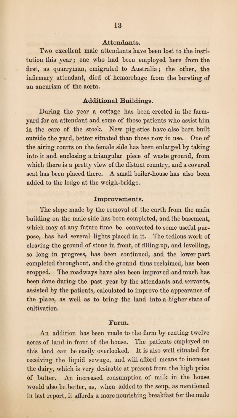 Attendants. Two excellent male attendants have been lost to the insti¬ tution this year; one who had been employed here from the first, as quarryman, emigrated to Australia; the other, the infirmary attendant, died of hemorrhage from the bursting of an aneurism of the aorta. Additional Buildings. During the year a cottage has been erected in the farm¬ yard for an attendant and some of those patients who assist him in the care of the stock. New pig-sties have also been built outside the yard, better situated than those now in use. One of the airing courts on the female side has been enlarged by taking into it and enclosing a triangular piece of waste ground, from which there is a pretty view of the distant country, and a covered seat has been placed there. A small boiler-house has also been added to the lodge at the weigh-bridge. Improvements. The slope made by the removal of the earth from the main building on the male side has been completed, and the basement, which may at any future time be converted to some useful pur¬ pose, has had several lights placed in it. The tedious work of clearing the ground of stone in front, of filling up, and levelling, so long in progress, has been continued, and the lower part completed throughout, and the ground thus reclaimed, has been cropped. The roadways have also been improv ed and much has been done during the past year by the attendants and servants, assisted by the patients, calculated to improve the appearance of the place, as well as to bring the land into a higher state of cultivation. Farm. An addition has been made to the farm by renting twelve acres of land in front of the house. The patients employed on this land can be easily overlooked. It is also well situated for receiving the liquid sewage, and will afford means to increase the dairy, which is very desirable at present from the high price of butter. An increased consumption of milk in the house would also be better, as, when added to the soup, as mentioned in last report, it affords a more nourishing breakfast for the male