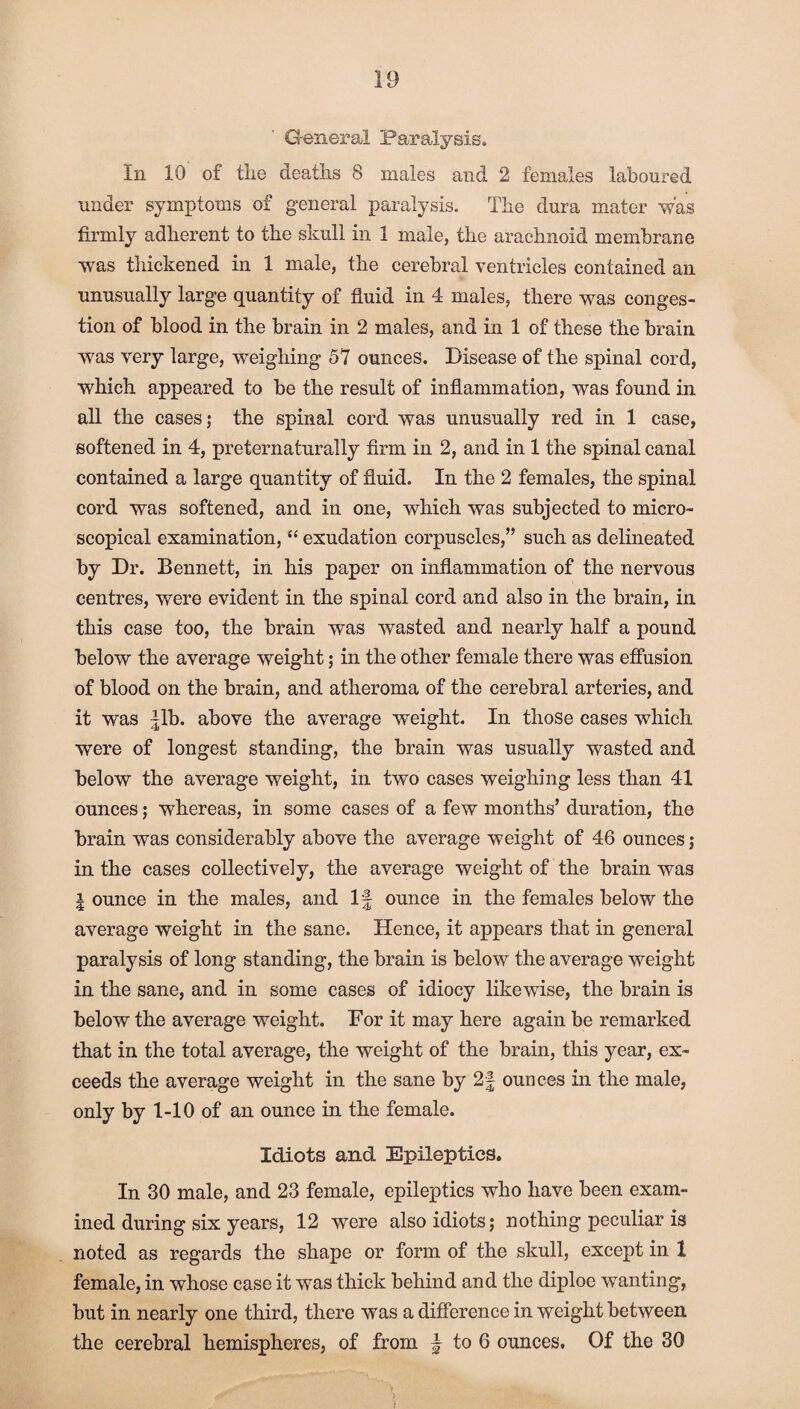 General Paralysis. In 10 of the deaths 8 males and 2 females laboured under symptoms of general paralysis. The dura mater was firmly adherent to the skull in 1 male, the arachnoid membrane was thickened in 1 male, the cerebral ventricles contained an unusually large quantity of fluid in 4 males, there was conges¬ tion of blood in the brain in 2 males, and in 1 of these the brain was very large, weighing 57 ounces. Disease of the spinal cord, which appeared to be the result of inflammation, was found in all the cases; the spinal cord was unusually red in 1 case, softened in 4, preternaturally firm in 2, and in 1 the spinal canal contained a large quantity of fluid. In the 2 females, the spinal cord was softened, and in one, which was subjected to micro¬ scopical examination, “ exudation corpuscles/’ such as delineated by Dr. Bennett, in his paper on inflammation of the nervous centres, were evident in the spinal cord and also in the brain, in this case too, the brain was wasted and nearly half a pound below the average weight; in the other female there was effusion of blood on the brain, and atheroma of the cerebral arteries, and it was |lb. above the average weight. In those cases which were of longest standing, the brain was usually wasted and below the average weight, in two cases weighing less than 41 ounces; whereas, in some cases of a few months’ duration, the brain was considerably above the average weight of 46 ounces; in the cases collectively, the average weight of the brain was l ounce in the males, and If ounce in the females below the average weight in the sane. Hence, it appears that in general paralysis of long standing, the brain is below the average weight in the sane, and in some cases of idiocy likewise, the brain is below the average weight. Dor it may here again be remarked that in the total average, the weight of the brain, this year, ex¬ ceeds the average weight in the sane by 2f ounces in the male, only by 1-10 of an ounce in the female. Idiots and Epileptics. In 30 male, and 23 female, epileptics who have been exam¬ ined during six years, 12 were also idiots; nothing peculiar is noted as regards the shape or form of the skull, except in 1 female, in whose case it was thick behind and the diploe wanting, but in nearly one third, there was a difference in weight between the cerebral hemispheres, of from § to 6 ounces. Of the 30