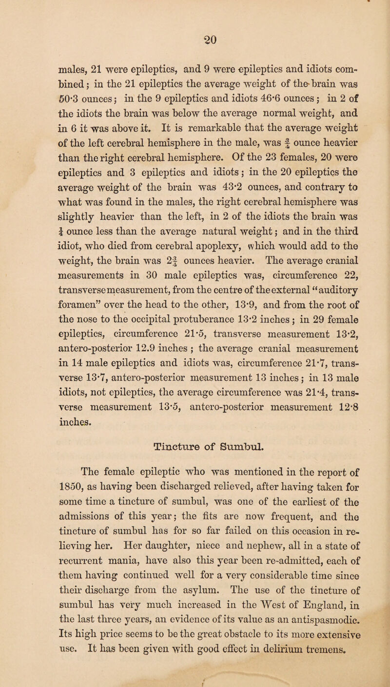 males, 21 were epileptics, and 9 were epileptics and idiots com¬ bined j in the 21 epileptics the average weight of the-brain was 50*3 ounces ; in the 9 epileptics and idiots 46*6 ounces; in 2 of the idiots the brain was below the average normal weight, and in 6 it was above it. It is remarkable that the average weight of the left cerebral hemisphere in the male, was £ ounce heavier than the right cerebral hemisphere. Of the 23 females, 20 were epileptics and 3 epileptics and idiots; in the 20 epileptics the average weight of the brain was 43*2 ounces, and contrary to what was found in the males, the right cerebral hemisphere was slightly heavier than the left, in 2 of the idiots the brain was | ounce less than the average natural weight; and in the third idiot, who died from cerebral apoplexy, which would add to the weight, the brain was 2f ounces heavier. The average cranial measurements in 30 male epileptics was, circumference 22, transverse measurement, from the centre of the external “auditory foramen” over the head to the other, 13-9, and from the root of the nose to the occipital protuberance 13’2 inches ; in 29 female epileptics, circumference 21-5, transverse measurement 13-2, antero-posterior 12.9 inches ; the average cranial measurement in 14 male epileptics and idiots was, circumference 21*7, trans¬ verse 13*7, antero-posterior measurement 13 inches ; in 13 male idiots, not epileptics, the average circumference was 21*4, trans¬ verse measurement 13-5, antero-posterior measurement 12-8 inches. Tincture of Sumbul. The female epileptic who was mentioned in the report of 1850, as having been discharged relieved, after having taken for some time a tincture of sumbul, was one of the earliest of the admissions of this year; the fits are now frequent, and the tincture of sumbul has for so far failed on this occasion in re¬ lieving her. Her daughter, niece and nephew, all in a state of recurrent mania, have also this year been re-admitted, each of them having continued well for a very considerable time since their discharge from the asylum. The use of the tincture of sumbul has very much increased in the West of England, in the last three years, an evidence of its value as an antispasmodic. Its high price seems to be the great obstacle to its more extensive use. It has been given with good effect in delirium tremens.