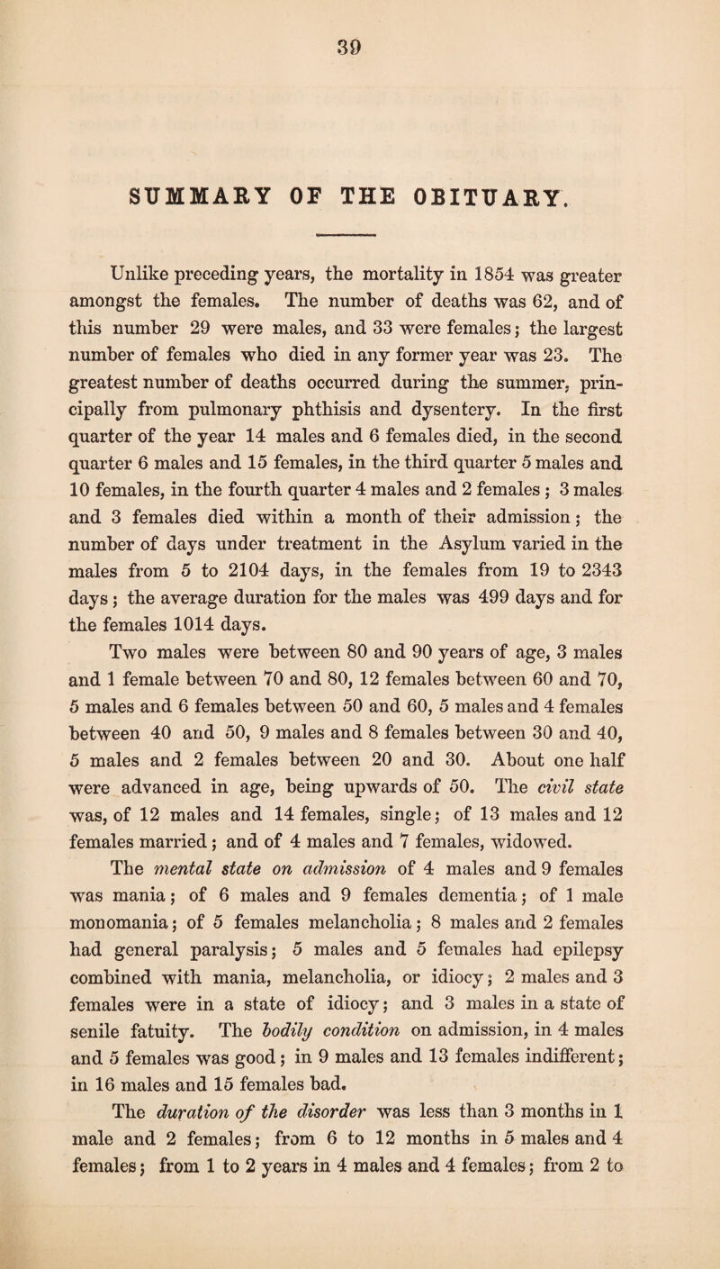 SUMMARY OF THE OBITUARY. Unlike preceding years, the mortality in 1854 was greater amongst the females. The number of deaths was 62, and of this number 29 were males, and 33 were females; the largest number of females who died in any former year was 23. The greatest number of deaths occurred during the summer, prin¬ cipally from pulmonary phthisis and dysentery. In the first quarter of the year 14 males and 6 females died, in the second quarter 6 males and 15 females, in the third quarter 5 males and 10 females, in the fourth quarter 4 males and 2 females ; 3 males and 3 females died within a month of their admission; the number of days under treatment in the Asylum varied in the males from 5 to 2104 days, in the females from 19 to 2343 days; the average duration for the males was 499 days and for the females 1014 days. Two males were between 80 and 90 years of age, 3 males and 1 female between 70 and 80, 12 females between 60 and 70, 5 males and 6 females between 50 and 60, 5 males and 4 females between 40 and 50, 9 males and 8 females between 30 and 40, 5 males and 2 females between 20 and 30. About one half were advanced in age, being upwards of 50. The civil state was, of 12 males and 14 females, single; of 13 males and 12 females married; and of 4 males and 7 females, widowed. The mental state on admission of 4 males and 9 females was mania; of 6 males and 9 females dementia; of 1 male monomania; of 5 females melancholia; 8 males and 2 females had general paralysis; 5 males and 5 females had epilepsy combined with mania, melancholia, or idiocy; 2 males and 3 females were in a state of idiocy; and 3 males in a state of senile fatuity. The bodily condition on admission, in 4 males and 5 females was good; in 9 males and 13 females indifferent; in 16 males and 15 females bad. The duration of the disorder was less than 3 months in 1 male and 2 females; from 6 to 12 months in 5 males and 4 females; from 1 to 2 years in 4 males and 4 females; from 2 to