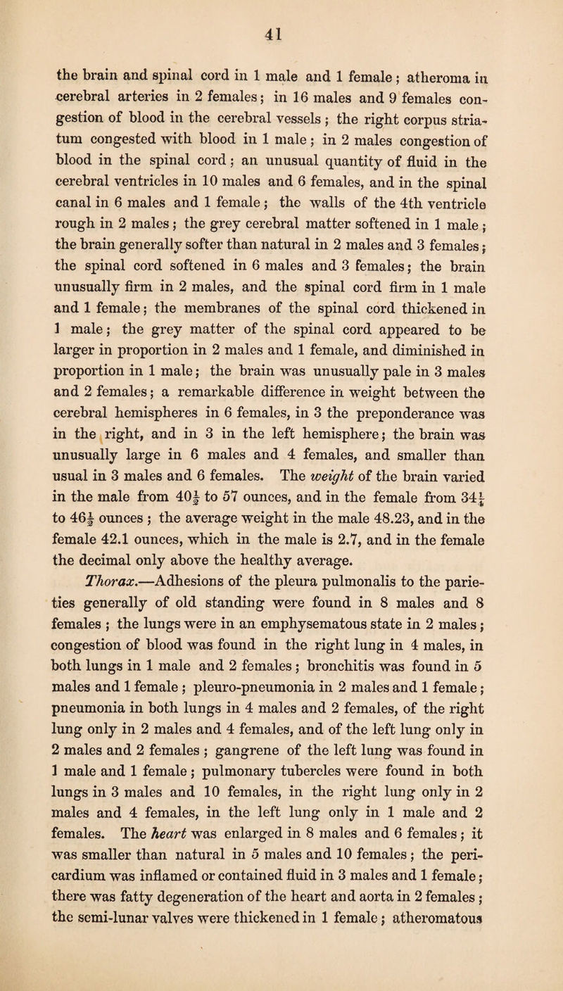 the brain and spinal cord in 1 male and 1 female ; atheroma in cerebral arteries in 2 females; in 16 males and 9 females con¬ gestion of blood in the cerebral vessels ; the right corpus stria¬ tum congested with blood in 1 male ; in 2 males congestion of blood in the spinal cord; an unusual quantity of fluid in the cerebral ventricles in 10 males and 6 females, and in the spinal canal in 6 males and 1 female ; the walls of the 4th ventricle rough in 2 males ; the grey cerebral matter softened in 1 male ; the brain generally softer than natural in 2 males and 3 females; the spinal cord softened in 6 males and 3 females; the brain unusually firm in 2 males, and the spinal cord firm in 1 male and 1 female; the membranes of the spinal cord thickened in 1 male; the grey matter of the spinal cord appeared to be larger in proportion in 2 males and 1 female, and diminished in proportion in 1 male; the brain was unusually pale in 3 males and 2 females; a remarkable difference in weight between the cerebral hemispheres in 6 females, in 3 the preponderance was in the right, and in 3 in the left hemisphere; the brain was unusually large in 6 males and 4 females, and smaller than usual in 3 males and 6 females. The weight of the brain varied in the male from 40| to 57 ounces, and in the female from 34£ to 46| ounces ; the average weight in the male 48.23, and in the female 42.1 ounces, which in the male is 2.7, and in the female the decimal only above the healthy average. Thorax.—Adhesions of the pleura pulmonalis to the parie- ties generally of old standing were found in 8 males and 8 females ; the lungs were in an emphysematous state in 2 males; congestion of blood was found in the right lung in 4 males, in both lungs in 1 male and 2 females ; bronchitis was found in 5 males and 1 female ; pleuro-pneumonia in 2 males and 1 female ; pneumonia in both lungs in 4 males and 2 females, of the right lung only in 2 males and 4 females, and of the left lung only in 2 males and 2 females ; gangrene of the left lung was found in 1 male and 1 female; pulmonary tubercles were found in both lungs in 3 males and 10 females, in the right lung only in 2 males and 4 females, in the left lung only in 1 male and 2 females. The heart was enlarged in 8 males and 6 females ; it was smaller than natural in 5 males and 10 females; the peri¬ cardium was inflamed or contained fluid in 3 males and 1 female; there was fatty degeneration of the heart and aorta in 2 females ; the semi-lunar valves were thickened in 1 female; atheromatous