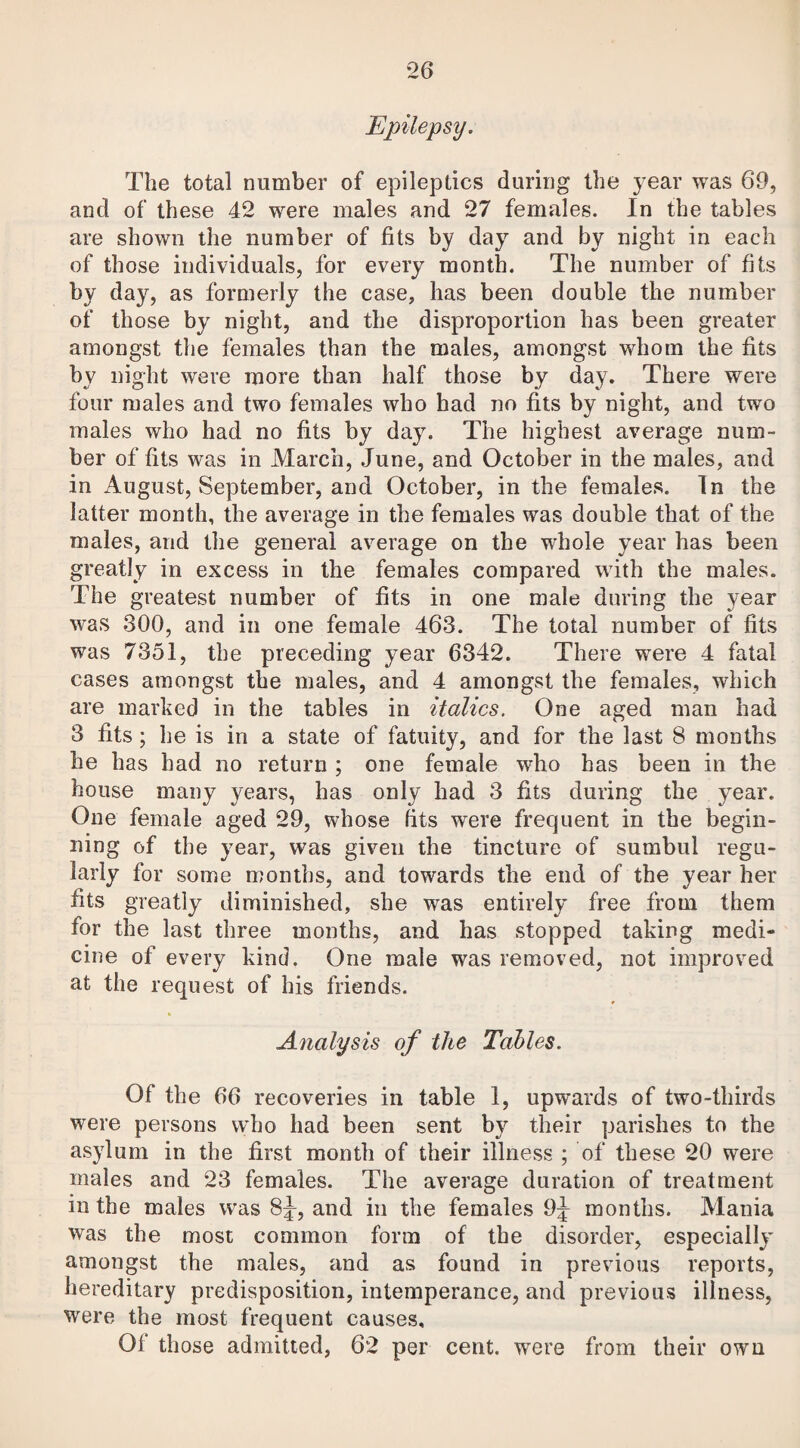 Epilepsy. The total number of epileptics during the year was 69, and of these 42 were males and 27 females. In the tables are shown the number of fits by day and by night in each of those individuals, for every month. The number of fits by day, as formerly the case, has been double the number of those by night, and the disproportion has been greater amongst the females than the males, amongst whom the fits bv night were more than half those by day. There were four males and two females who had no fits by night, and two males who had no fits by day. The highest average num¬ ber of fits was in March, June, and October in the males, and in August, September, and October, in the females. In the latter month, the average in the females was double that of the males, and the general average on the whole year has been greatly in excess in the females compared with the males. The greatest number of fits in one male during the year was 300, and in one female 463. The total number of fits was 7351, the preceding year 6342. There were 4 fatal cases amongst the males, and 4 amongst the females, which are marked in the tables in italics. One aged man had 3 fits; he is in a state of fatuity, and for the last 8 months he has had no return ; one female who has been in the house many years, has only had 3 fits during the year. One female aged 29, whose fits were frequent in the begin¬ ning of the year, was given the tincture of sumbul regu¬ larly for some months, and towards the end of the year her fits greatly diminished, she was entirely free from them for the last three months, and has stopped taking medi¬ cine of every kind. One male was removed, not improved at the request of his friends. Analysis of the Tables. Of the 66 recoveries in table 1, upwards of two-thirds were persons who had been sent by their parishes to the asylum in the first month of their illness ; of these 20 were males and 23 females. The average duration of treatment in the males was 8J-, and in the females 9j months. Mania was the most common form of the disorder, especially amongst the males, and as found in previous reports, hereditary predisposition, intemperance, and previous illness, were the most frequent causes, Ol those admitted, 62 per cent, were from their own