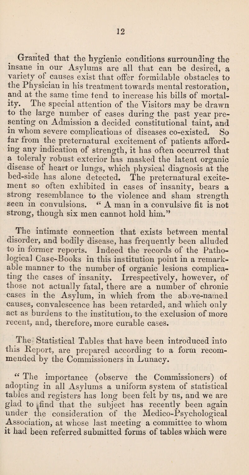 Granted that the hygienic conditions surrounding the insane in our Asylums are all that can be desired, a variety of causes exist that offer formidable obstacles to the Physician in his treatment towards mental restoration, and at the same time tend to increase his bills of mortal¬ ity. The special attention of the Visitors may be drawn to the large number of cases during the past year pre¬ senting on Admission a decided constitutional taint, and in whom severe complications of diseases co-existed. So far from the preternatural excitement of patients afford¬ ing any indication of strength, it has often occurred that a, toleraly robust exterior has masked the latent organic disease of heart or lungs, which physical diagnosis at the bed-side has alone detected. The preternatural excite¬ ment so often exhibited in cases of insanity, bears a strong resemblance to the violence and sham strength seen in convulsions. A man in a convulsive fit is not strong, though six men cannot hold him.” The intimate connection that exists between mental disorder, and bodily disease, has frequently been alluded to in former reports. Indeed the records of the Patho¬ logical Case-Books in this institution point in a remark¬ able manner to the number of organic lesions complica¬ ting the cases of insanity. Irrespectively, however, of those not actually fatal, there are a number of chronic cases in the Asylum, in wrhich from the above-named causes, convalescence has been retarded, and which only act as burdens to the institution, to the exclusion of more recent, and, therefore, more curable cases. The Statistical Tables that have been introduced into this Beport, are prepared according to a form recom¬ mended by the Commissioners in Lunacy. “ The importance (observe the Commissioners) of adopting in all Asylums a uniform system of statistical tables and registers has long been felt by us, and we are glad to yfind that the subject has recently been again under the consideration of the Medico-Psychological Association, at whose last meeting a committee to whom it had been referred submitted forms of tables which were