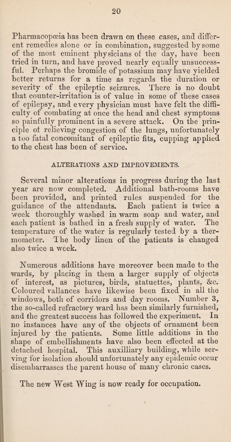 Pharmacopoeia has been drawn on these cases, and differ¬ ent remedies alone or in combination, suggested by some of the most eminent physicians of the day, have been tried in turn, and have proved nearly equally unsuccess¬ ful. Perhaps the bromide of potassium may have yielded better returns for a time as regards the duration or severity of the epileptic seizures. There is no doubt that counter-irritation is of value in some of these cases of epilepsy, and every physician must have felt the diffi¬ culty of combating at once the head and chest symptoms so painfully prominent in a severe attack. On the prin¬ ciple ot relieving congestion of the lungs, unfortunately a too fatal concomitant of epileptic fits, cupping applied to the chest has been of service. ALTERATIONS AND IMPROVEMENTS. Several minor alterations in progress during the last year are now completed. Additional bath-rooms have been provided, and printed rules suspended for the guidance of the attendants. Each patient is twice a week thoroughly washed in warm soap and water, and each patient is bathed in a fresh supply of water. The temperature of the water is regularly tested by a ther¬ mometer. The body linen of the patients is changed also twice a w^eek. Numerous additions have moreover been made to the wards, by placing in them a larger supply of objects of interest, as pictures, birds, statuettes, plants, &c. Coloured vallances have likewise been fixed in all the windows, both of corridors and day rooms. Number 3, the so-called refractory ward has been similarly furnished, and the greatest success has followed the experiment. In no instances have any of the objects of ornament been injured by the patients. Some little additions in the shape of embellishments have also been effected at the detached hospital. This auxiliary building, while ser¬ ving for isolation should unfortunately any epidemic occur disembarrasses the parent house of many chronic cases. The new West Wing is now ready for occupation.