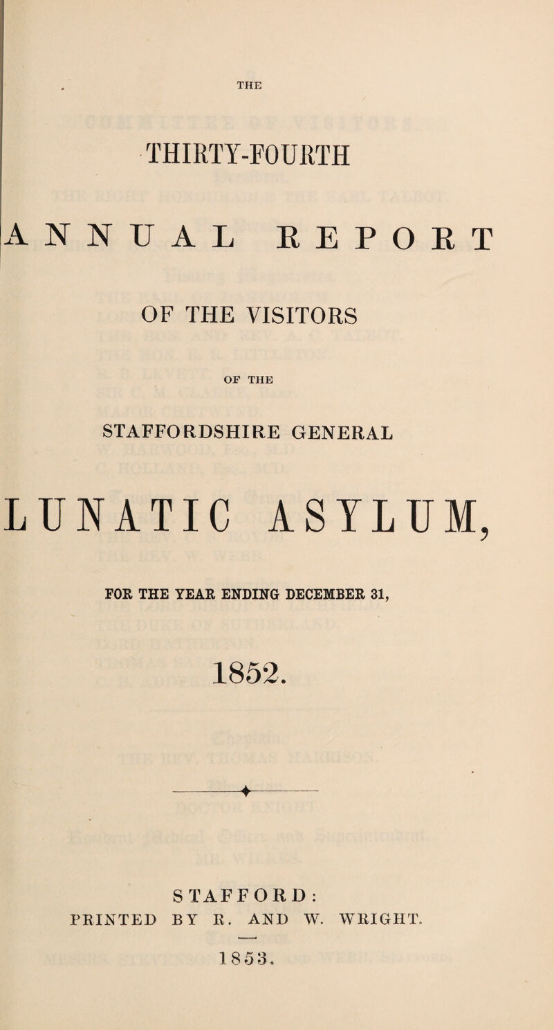 THE THIRTY-FOURTH ANNUAL REPORT OF THE VISITORS OF THE STAFFORDSHIRE GENERAL LUNATIC ASYLUM, FOR THE YEAR ENDING DECEMBER 31, 1852. ♦ S TAFFORD: PRINTED BY R. AND W. WRIGHT. 18 53.